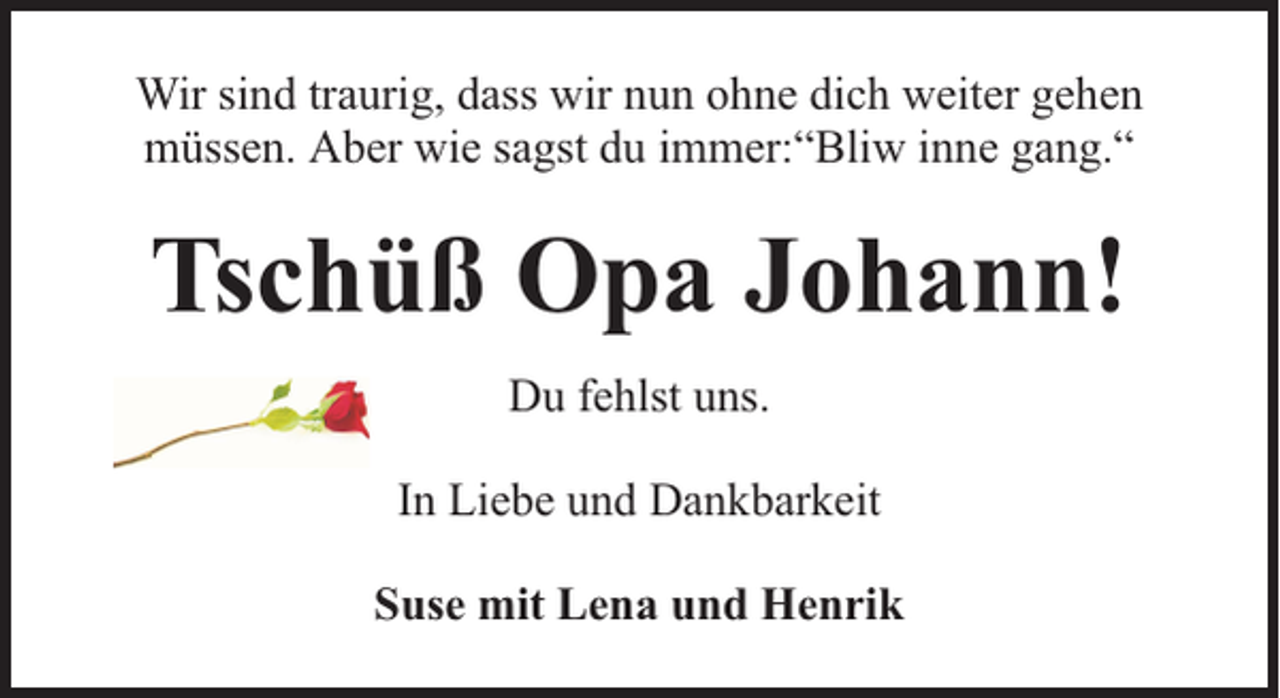 <p>Wir sind traurig, dass wir nun ohne dich weiter gehen<br />müssen. Aber wie sagst du immer:“Bliw inne gang.“</p><p>Tschüß Opa Johann!<br />Du fehlst uns.<br />In Liebe und Dankbarkeit<br />Suse mit Lena und Henrik</p>