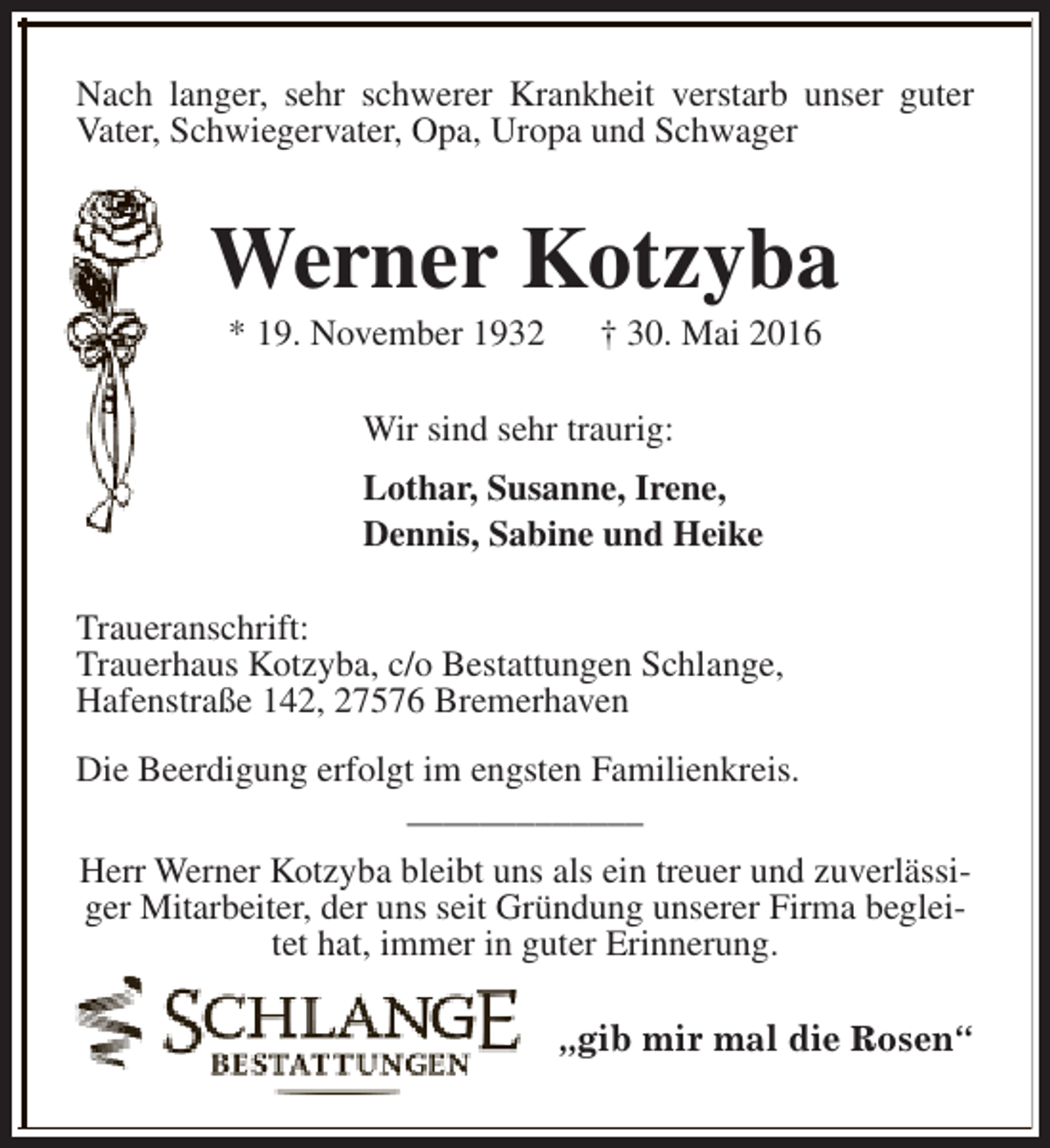 <p>Nach langer, sehr schwerer Krankheit verstarb unser guter<br />Vater, Schwiegervater, Opa, Uropa und Schwager</p><p>Werner Kotzyba<br />* 19. November 1932</p><p>† 30. Mai 2016</p><p>Wir sind sehr traurig:<br />Lothar, Susanne, Irene,<br />Dennis, Sabine und Heike<br />Traueranschrift:<br />Trauerhaus Kotzyba, c/o Bestattungen Schlange,<br />Hafenstraße 142, 27576 Bremerhaven<br />Die Beerdigung erfolgt im engsten Familienkreis.<br />_____________<br />Herr Werner Kotzyba bleibt uns als ein treuer und zuverlässiger Mitarbeiter, der uns seit Gründung unserer Firma begleitet hat, immer in guter Erinnerung.<br />„gib mir mal die Rosen“</p>