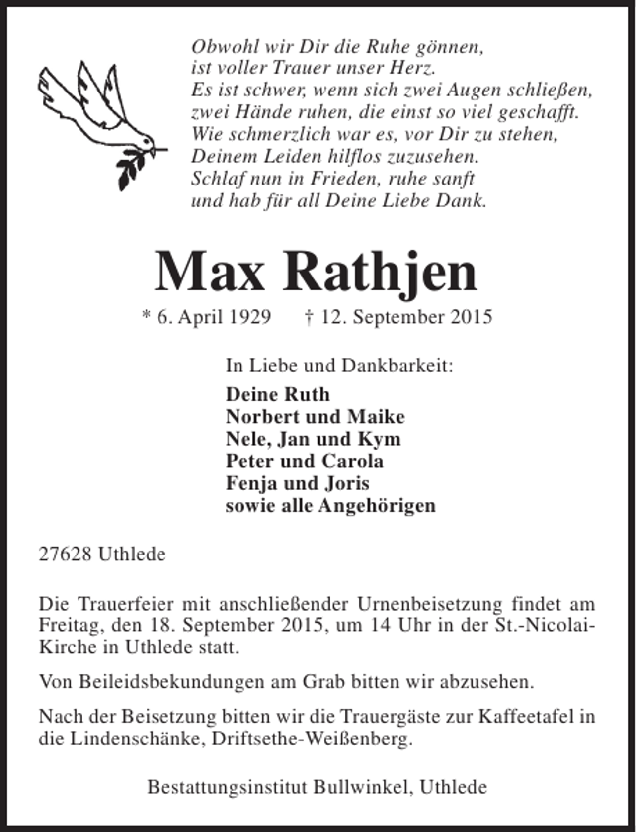 <p>Obwohl wir Dir die Ruhe gönnen,<br />ist voller Trauer unser Herz.<br />Es ist schwer, wenn sich zwei Augen schließen,<br />zwei Hände ruhen, die einst so viel geschafft.<br />Wie schmerzlich war es, vor Dir zu stehen,<br />Deinem Leiden hilflos zuzusehen.<br />Schlaf nun in Frieden, ruhe sanft<br />und hab für all Deine Liebe Dank.</p><p>Max Rathjen</p><p>* 6. April 1929</p><p>† 12. September 2015</p><p>In Liebe und Dankbarkeit:<br />Deine Ruth<br />Norbert und Maike<br />Nele, Jan und Kym<br />Peter und Carola<br />Fenja und Joris<br />sowie alle Angehörigen<br />27628 Uthlede<br />Die Trauerfeier mit anschließender Urnenbeisetzung findet am<br />Freitag, den 18. September 2015, um 14 Uhr in der St.-NicolaiKirche in Uthlede statt.<br />Von Beileidsbekundungen am Grab bitten wir abzusehen.<br />Nach der Beisetzung bitten wir die Trauergäste zur Kaffeetafel in<br />die Lindenschänke, Driftsethe-Weißenberg.<br />Bestattungsinstitut Bullwinkel, Uthlede</p>