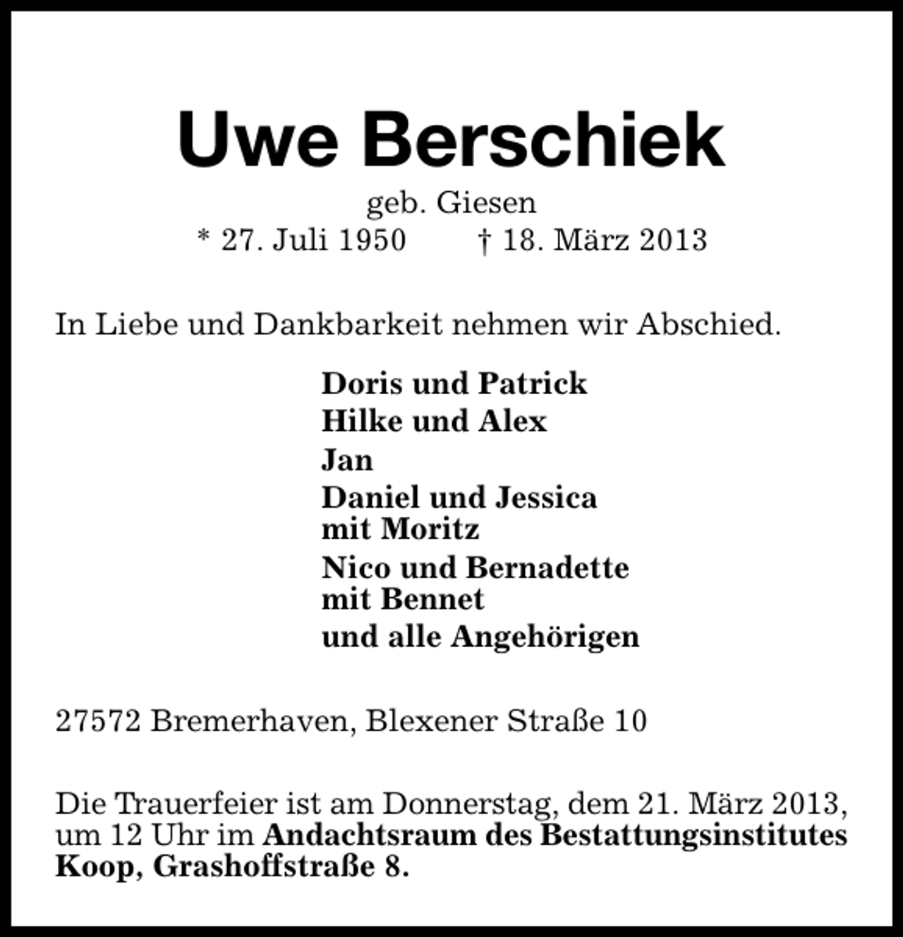 <p>Uwe Berschiek<br />geb. Giesen<br />* 27. Juli 1950<br />† 18. März 2013</p><p>In Liebe und Dankbarkeit nehmen wir Abschied.<br />Doris und Patrick<br />Hilke und Alex<br />Jan<br />Daniel und Jessica<br />mit Moritz<br />Nico und Bernadette<br />mit Bennet<br />und alle Angehörigen<br />27572 Bremerhaven, Blexener Straße 10<br />Die Trauerfeier ist am Donnerstag, dem 21. März 2013,<br />um 12 Uhr im Andachtsraum des Bestattungsinstitutes<br />Koop, Grashoffstraße 8.</p>