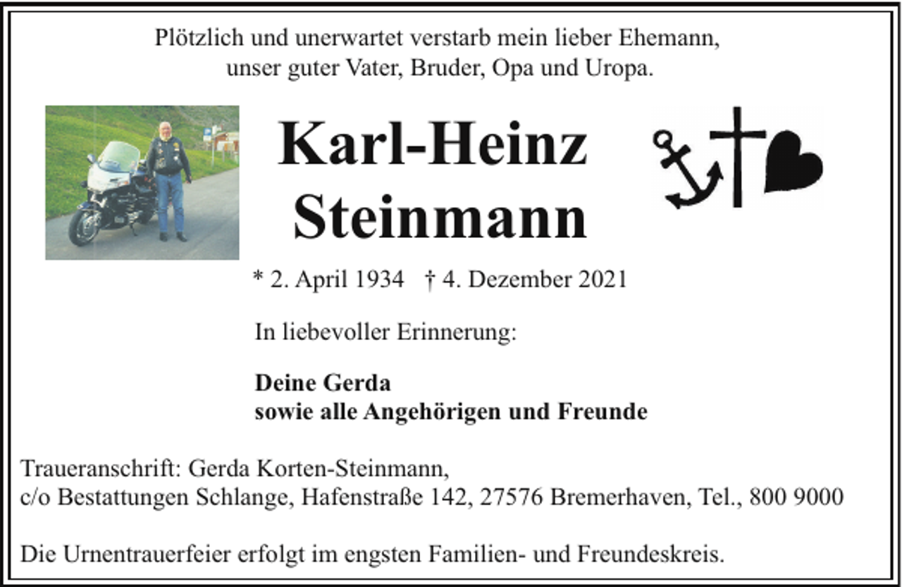 <p>Plötzlich und unerwartet verstarb mein lieber Ehemann,<br />unser guter Vater, Bruder, Opa und Uropa.</p><p>Karl-Heinz<br />Steinmann<br />* 2. April 1934 † 4. Dezember 2021<br />In liebevoller Erinnerung:<br />Deine Gerda<br />sowie alle Angehörigen und Freunde<br />Traueranschrift: Gerda Korten-Steinmann,<br />c/o Bestattungen Schlange, Hafenstraße 142, 27576 Bremerhaven, Tel., 800 9000<br />Die Urnentrauerfeier erfolgt im engsten Familien- und Freundeskreis.</p>