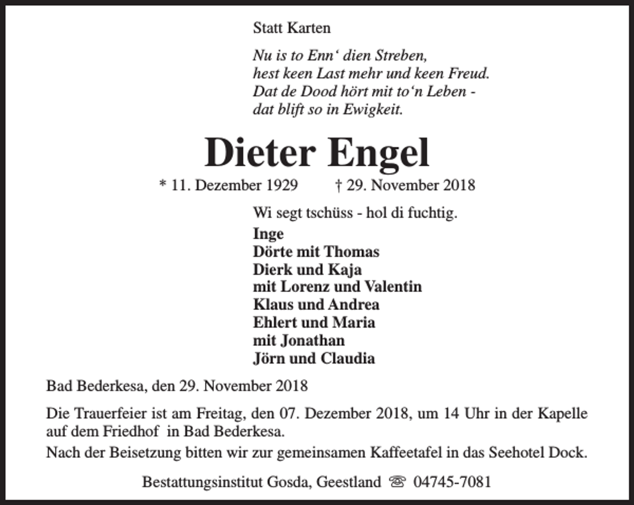 <p>Statt Karten<br />Nu is to Enn‘ dien Streben,<br />hest keen Last mehr und keen Freud.<br />Dat de Dood hört mit to‘n Leben dat blift so in Ewigkeit.</p><p>Dieter Engel</p><p>* 11. Dezember 1929</p><p>† 29. November 2018</p><p>Wi segt tschüss - hol di fuchtig.<br />Inge<br />Dörte mit Thomas<br />Dierk und Kaja<br />mit Lorenz und Valentin<br />Klaus und Andrea<br />Ehlert und Maria<br />mit Jonathan<br />Jörn und Claudia<br />Bad Bederkesa, den 29. November 2018<br />Die Trauerfeier ist am Freitag, den 07. Dezember 2018, um 14 Uhr in der Kapelle<br />auf dem Friedhof in Bad Bederkesa.<br />Nach der Beisetzung bitten wir zur gemeinsamen Kaffeetafel in das Seehotel Dock.<br />Bestattungsinstitut Gosda, Geestland s 04745-7081</p>
