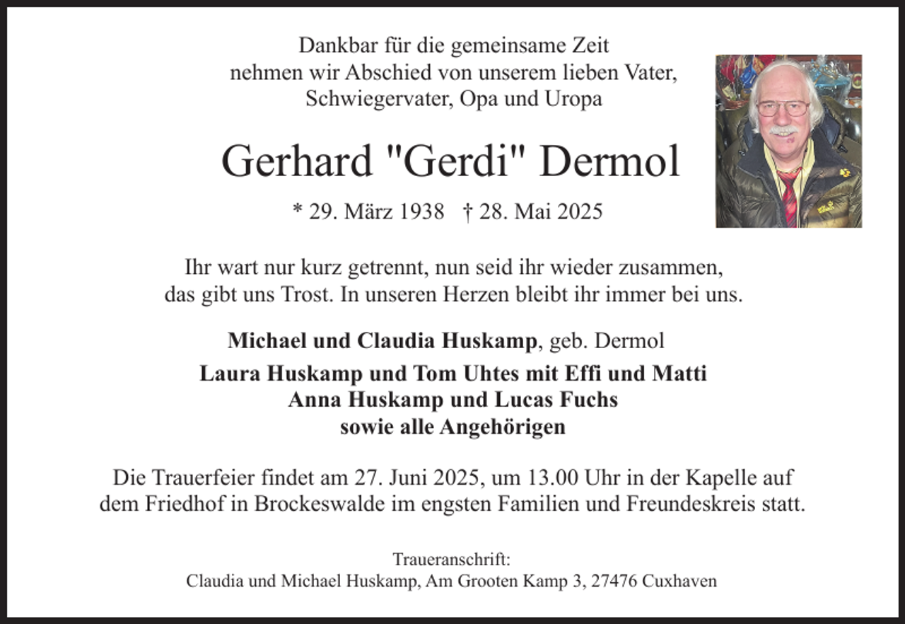 <p>Dankbar für die gemeinsame Zeit<br />nehmen wir Abschied von unserem lieben Vater,<br />Schwiegervater, Opa und Uropa</p><p>Gerhard "Gerdi" Dermol<br />* 29. März 1938 † 28. Mai 2025<br />Ihr wart nur kurz getrennt, nun seid ihr wieder zusammen,<br />das gibt uns Trost. In unseren Herzen bleibt ihr immer bei uns.<br />Michael und Claudia Huskamp, geb. Dermol<br />Laura Huskamp und Tom Uhtes mit Effi und Matti<br />Anna Huskamp und Lucas Fuchs<br />sowie alle Angehörigen<br />Die Trauerfeier findet am 27. Juni 2025, um 13.00 Uhr in der Kapelle auf<br />dem Friedhof in Brockeswalde im engsten Familien und Freundeskreis statt.<br />Traueranschrift:<br />Claudia und Michael Huskamp, Am Grooten Kamp 3, 27476 Cuxhaven</p>