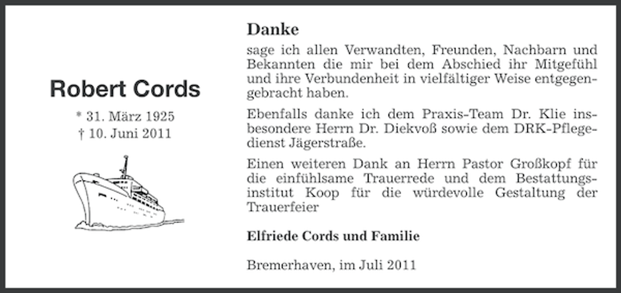 <p>Danke</p><p>Robert Cords<br />* 31. März 1925<br />† 10. Juni 2011</p><p>sage ich allen Verwandten, Freunden, Nachbarn und<br />Bekannten die mir bei dem Abschied ihr Mitgefühl<br />und ihre Verbundenheit in vielfältiger Weise entgegengebracht haben.<br />Ebenfalls danke ich dem Praxis-Team Dr. Klie insbesondere Herrn Dr. Diekvoß sowie dem DRK-Pflegedienst Jägerstraße.<br />Einen weiteren Dank an Herrn Pastor Großkopf für<br />die einfühlsame Trauerrede und dem Bestattungsinstitut Koop für die würdevolle Gestaltung der<br />Trauerfeier<br />Elfriede Cords und Familie<br />Bremerhaven, im Juli 2011</p>