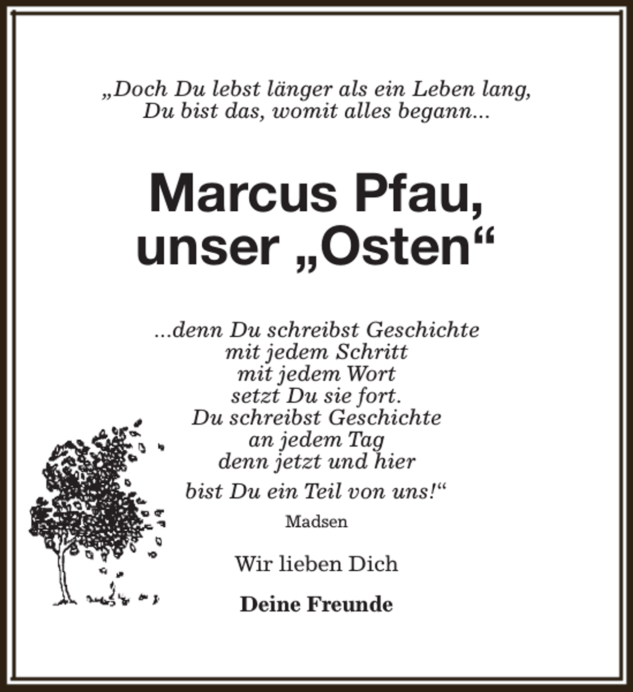 <p>„Doch Du lebst länger als ein Leben lang,<br />Du bist das, womit alles begann...</p><p>Marcus Pfau,<br />unser „Osten“<br />...denn Du schreibst Geschichte<br />mit jedem Schritt<br />mit jedem Wort<br />setzt Du sie fort.<br />Du schreibst Geschichte<br />an jedem Tag<br />denn jetzt und hier<br />bist Du ein Teil von uns!“<br />Madsen</p><p>Wir lieben Dich<br />Deine Freunde</p>