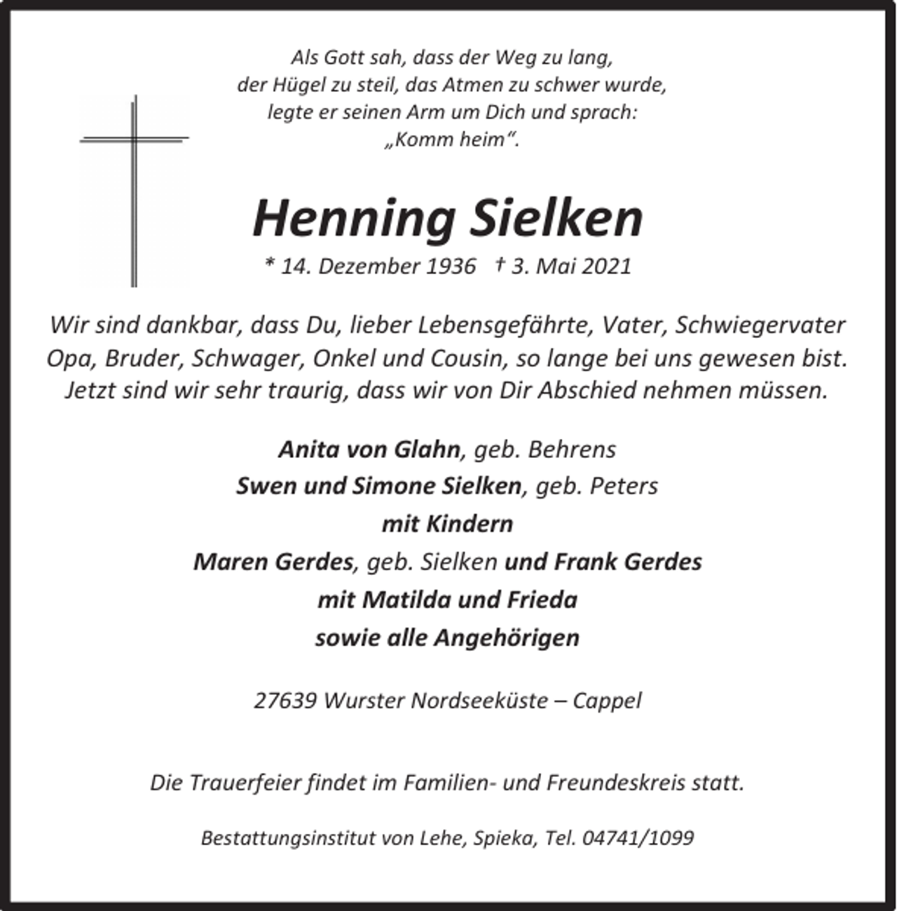 <p>Als Gott sah, dass der Weg zu lang,<br />der Hügel zu steil, das Atmen zu schwer wurde,<br />legte er seinen Arm um Dich und sprach:<br />„Komm heim“.</p><p>Henning Sielken<br />* 14. Dezember 1936 † 3. Mai 2021</p><p>Wir sind dankbar, dass Du, lieber Lebensgefährte, Vater, Schwiegervater<br />Opa, Bruder, Schwager, Onkel und Cousin, so lange bei uns gewesen bist.<br />Jetzt sind wir sehr traurig, dass wir von Dir Abschied nehmen müssen.<br />Anita von Glahn, geb. Behrens<br />Swen und Simone Sielken, geb. Peters<br />mit Kindern<br />Maren Gerdes, geb. Sielken und Frank Gerdes<br />mit Matilda und Frieda<br />sowie alle Angehörigen<br />27639 Wurster Nordseeküste – Cappel<br />Die Trauerfeier findet im Familien- und Freundeskreis statt.<br />Bestattungsinstitut von Lehe, Spieka, Tel. 04741/1099</p>
