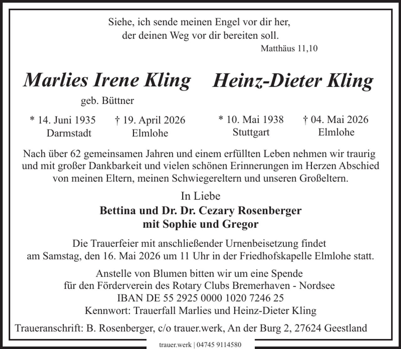 <p>Siehe, ich sende meinen Engel vor dir her,<br />der deinen Weg vor dir bereiten soll.<br />Matthäus 11,10</p><p>Marlies Irene Kling<br />geb. Büttner</p><p>* 14. Juni 1935<br />Darmstadt</p><p>† 19. April 2026<br />Elmlohe</p><p>Heinz-Dieter Kling<br />* 10. Mai 1938<br />Stuttgart</p><p>† 04. Mai 2026<br />Elmlohe</p><p>Nach über 62 gemeinsamen Jahren und einem erfüllten Leben nehmen wir traurig<br />und mit großer Dankbarkeit und vielen schönen Erinnerungen im Herzen Abschied<br />von meinen Eltern, meinen Schwiegereltern und unseren Großeltern.</p><p>In Liebe<br />Bettina und Dr. Dr. Cezary Rosenberger<br />mit Sophie und Gregor<br />Die Trauerfeier mit anschließender Urnenbeisetzung findet<br />am Samstag, den 16. Mai 2026 um 11 Uhr in der Friedhofskapelle Elmlohe statt.<br />Anstelle von Blumen bitten wir um eine Spende<br />für den Förderverein des Rotary Clubs Bremerhaven - Nordsee<br />IBAN DE 55 2925 0000 1020 7246 25<br />Kennwort: Trauerfall Marlies und Heinz-Dieter Kling<br />Traueranschrift: B. Rosenberger, c/o trauer.werk, An der Burg 2, 27624 Geestland<br />trauer.werk | 04745 9114580</p>