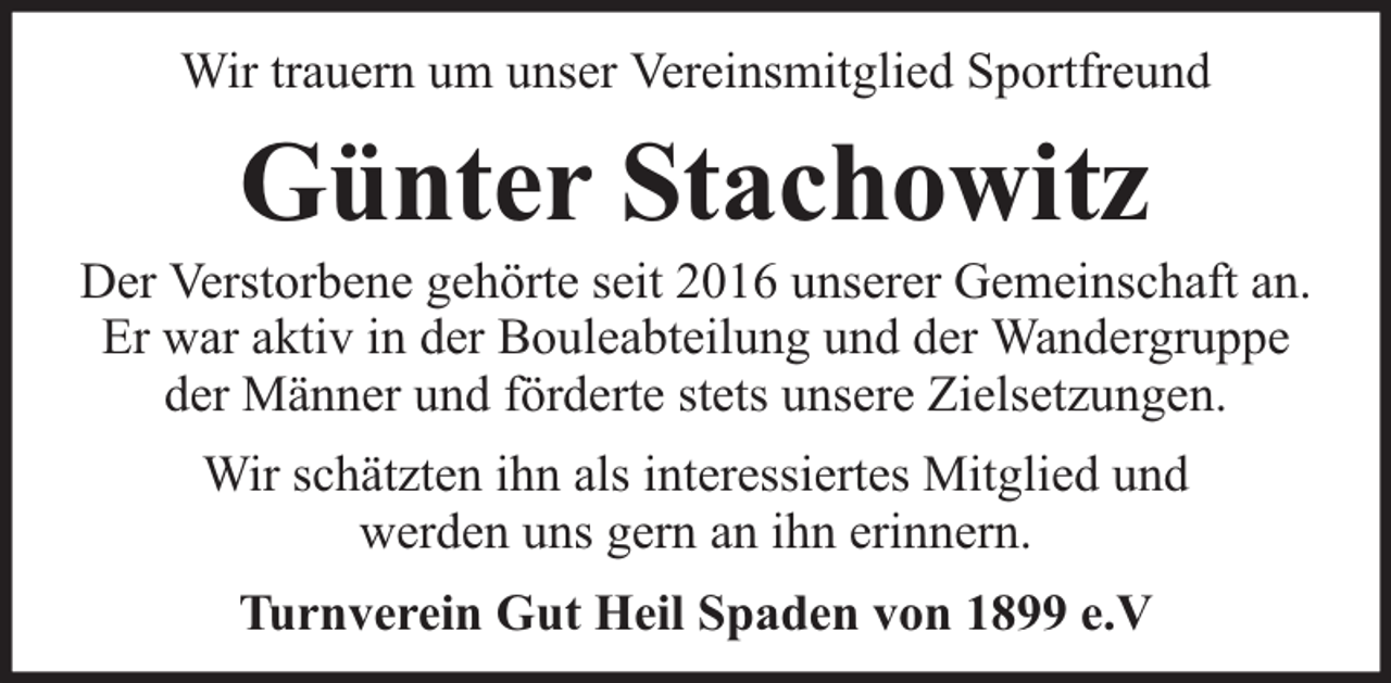 <p>Wir trauern um unser Vereinsmitglied Sportfreund</p><p>Günter Stachowitz</p><p>Der Verstorbene gehörte seit 2016 unserer Gemeinschaft an.<br />Er war aktiv in der Bouleabteilung und der Wandergruppe<br />der Männer und förderte stets unsere Zielsetzungen.<br />Wir schätzten ihn als interessiertes Mitglied und<br />werden uns gern an ihn erinnern.<br />Turnverein Gut Heil Spaden von 1899 e.V</p>