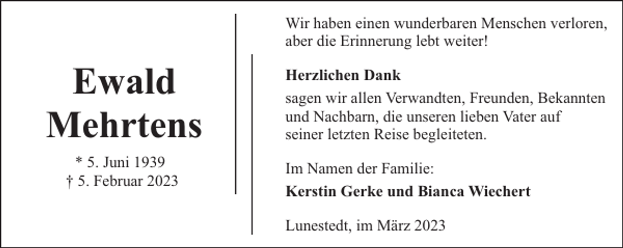 <p>Wir haben einen wunderbaren Menschen verloren,<br />aber die Erinnerung lebt weiter!</p><p>Ewald<br />Mehrtens<br />* 5. Juni 1939<br />† 5. Februar 2023</p><p>Herzlichen Dank<br />sagen wir allen Verwandten, Freunden, Bekannten<br />und Nachbarn, die unseren lieben Vater auf<br />seiner letzten Reise begleiteten.<br />Im Namen der Familie:<br />Kerstin Gerke und Bianca Wiechert<br />Lunestedt, im März 2023</p>