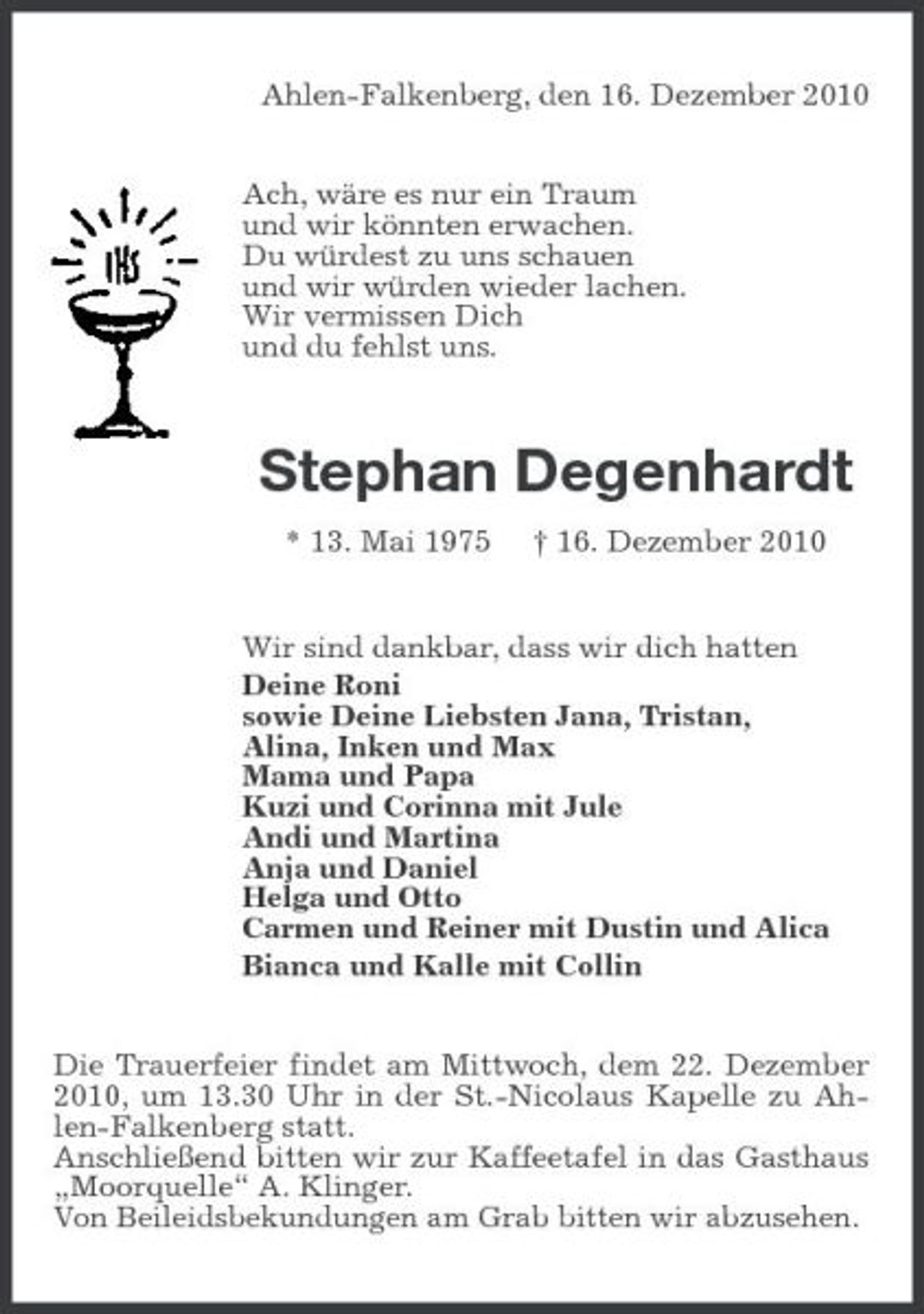 <p>Ahlen-Falkenberg, den 16. Dezember 2010 Ach, wäre es nur ein Traum und wir könnten erwachen. Du würdest zu uns schauen und wir würden wieder lachen. Wir vermissen Dich und du fehlst uns.</p><p>Stephan Degenhardt<br />* 13. Mai 1975 † 16. Dezember 2010 Wir sind dankbar, dass wir dich hatten Deine Roni sowie Deine Liebsten Jana, Tristan, Alina, Inken und Max Mama und Papa Kuzi und Corinna mit Jule Andi und Martina Anja und Daniel Helga und Otto Carmen und Reiner mit Dustin und Alica Bianca und Kalle mit Collin Die Trauerfeier findet am Mittwoch, dem 22. Dezember 2010, um 13.30 Uhr in der St.-Nicolaus Kapelle zu Ahlen-Falkenberg statt. Anschließend bitten wir zur Kaffeetafel in das Gasthaus „Moorquelle“ A. Klinger. Von Beileidsbekundungen am Grab bitten wir abzusehen.</p>