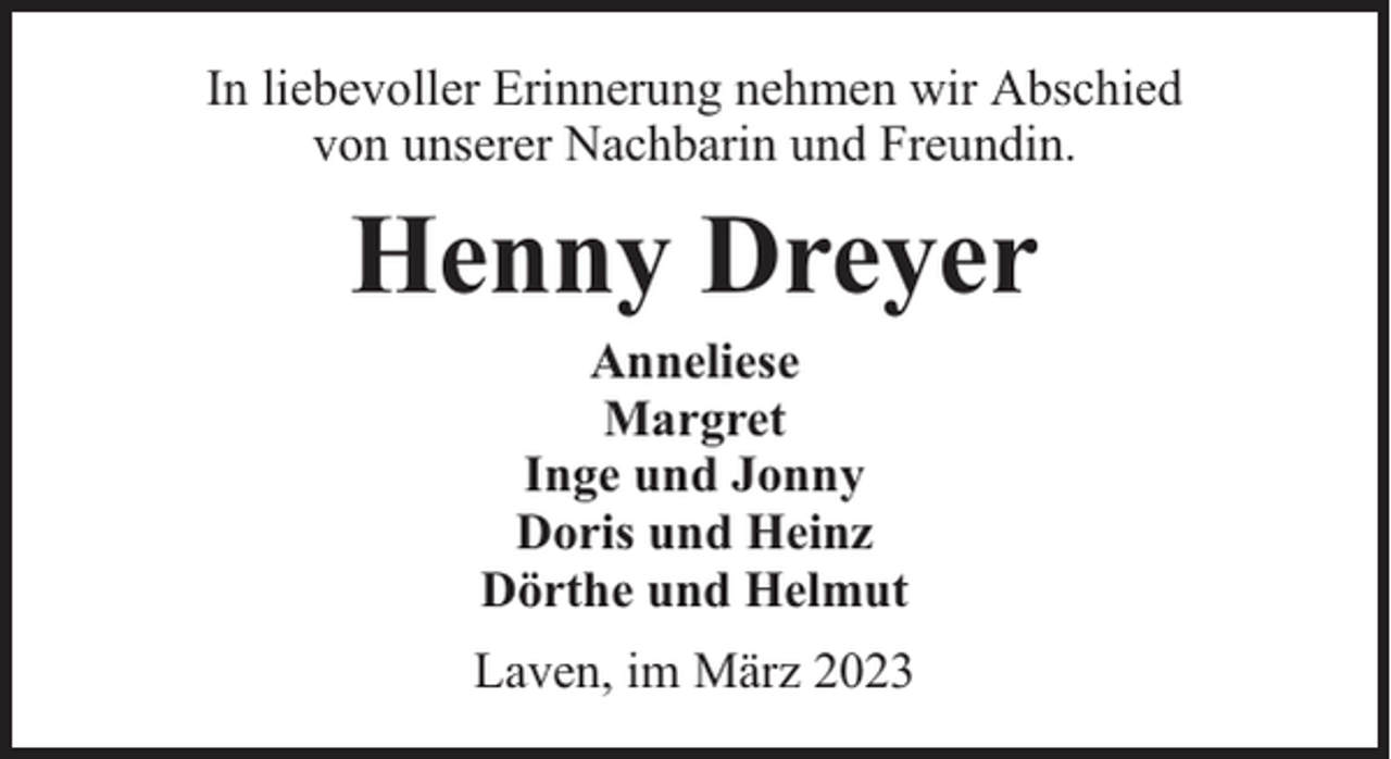 <p>In liebevoller Erinnerung nehmen wir Abschied<br />von unserer Nachbarin und Freundin.</p><p>Henny Dreyer<br />Anneliese<br />Margret<br />Inge und Jonny<br />Doris und Heinz<br />Dörthe und Helmut</p><p>Laven, im März 2023</p>