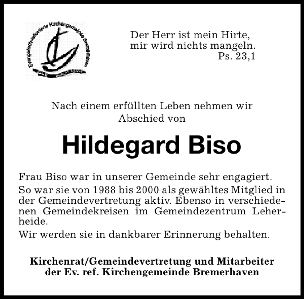 <p>Der Herr ist mein Hirte,<br />mir wird nichts mangeln.<br />Ps. 23,1</p><p>Nach einem erfüllten Leben nehmen wir<br />Abschied von</p><p>Hildegard Biso<br />Frau Biso war in unserer Gemeinde sehr engagiert.<br />So war sie von 1988 bis 2000 als gewähltes Mitglied in<br />der Gemeindevertretung aktiv. Ebenso in verschiedenen Gemeindekreisen im Gemeindezentrum Leherheide.<br />Wir werden sie in dankbarer Erinnerung behalten.<br />Kirchenrat/Gemeindevertretung und Mitarbeiter<br />der Ev. ref. Kirchengemeinde Bremerhaven</p>