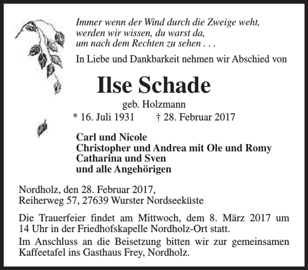 <p>Immer wenn der Wind durch die Zweige weht,<br />werden wir wissen, du warst da,<br />um nach dem Rechten zu sehen . . .<br />In Liebe und Dankbarkeit nehmen wir Abschied von</p><p>Ilse Schade</p><p>geb. Holzmann<br />* 16. Juli 1931<br />† 28. Februar 2017<br />Carl und Nicole<br />Christopher und Andrea mit Ole und Romy<br />Catharina und Sven<br />und alle Angehörigen<br />Nordholz, den 28. Februar 2017,<br />Reiherweg 57, 27639 Wurster Nordseeküste<br />Die Trauerfeier findet am Mittwoch, dem 8. März 2017 um<br />14 Uhr in der Friedhofskapelle Nordholz-Ort statt.<br />Im Anschluss an die Beisetzung bitten wir zur gemeinsamen<br />Kaffeetafel ins Gasthaus Frey, Nordholz.</p>