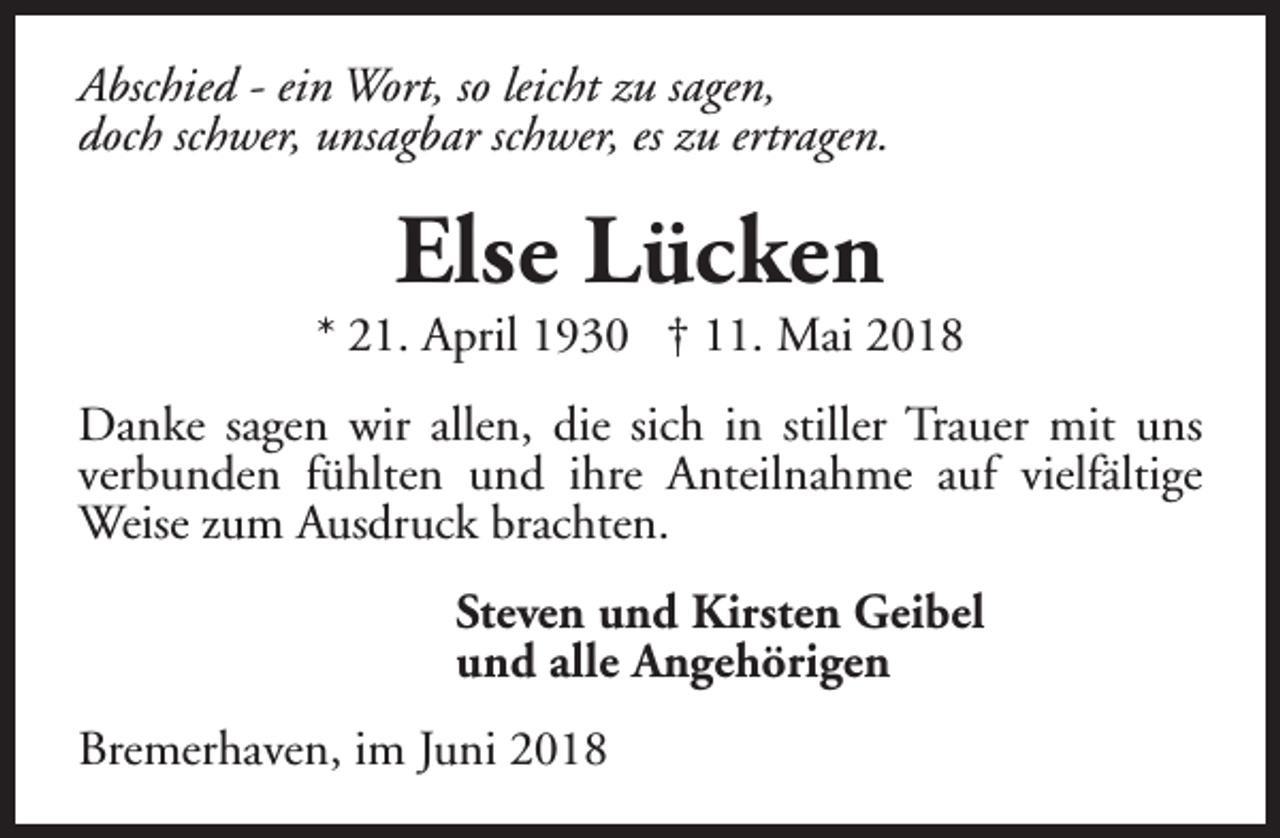 <p>Abschied - ein Wort, so leicht zu sagen,<br />doch schwer, unsagbar schwer, es zu ertragen.</p><p>Else Lücken</p><p>* 21. April 1930 † 11. Mai 2018<br />Danke sagen wir allen, die sich in stiller Trauer mit uns<br />verbunden fühlten und ihre Anteilnahme auf vielfältige<br />Weise zum Ausdruck brachten.<br />Steven und Kirsten Geibel<br />und alle Angehörigen<br />Bremerhaven, im Juni 2018</p>