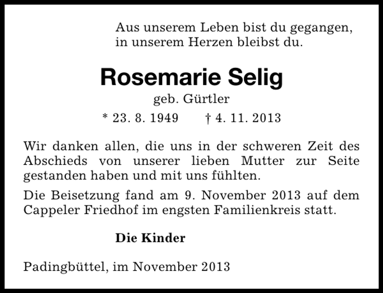<p>Aus unserem Leben bist du gegangen,<br />in unserem Herzen bleibst du.</p><p>Rosemarie Selig<br />geb. Gürtler<br />* 23. 8. 1949<br />† 4. 11. 2013</p><p>Wir danken allen, die uns in der schweren Zeit des<br />Abschieds von unserer lieben Mutter zur Seite<br />gestanden haben und mit uns fühlten.<br />Die Beisetzung fand am 9. November 2013 auf dem<br />Cappeler Friedhof im engsten Familienkreis statt.<br />Die Kinder<br />Padingbüttel, im November 2013</p>