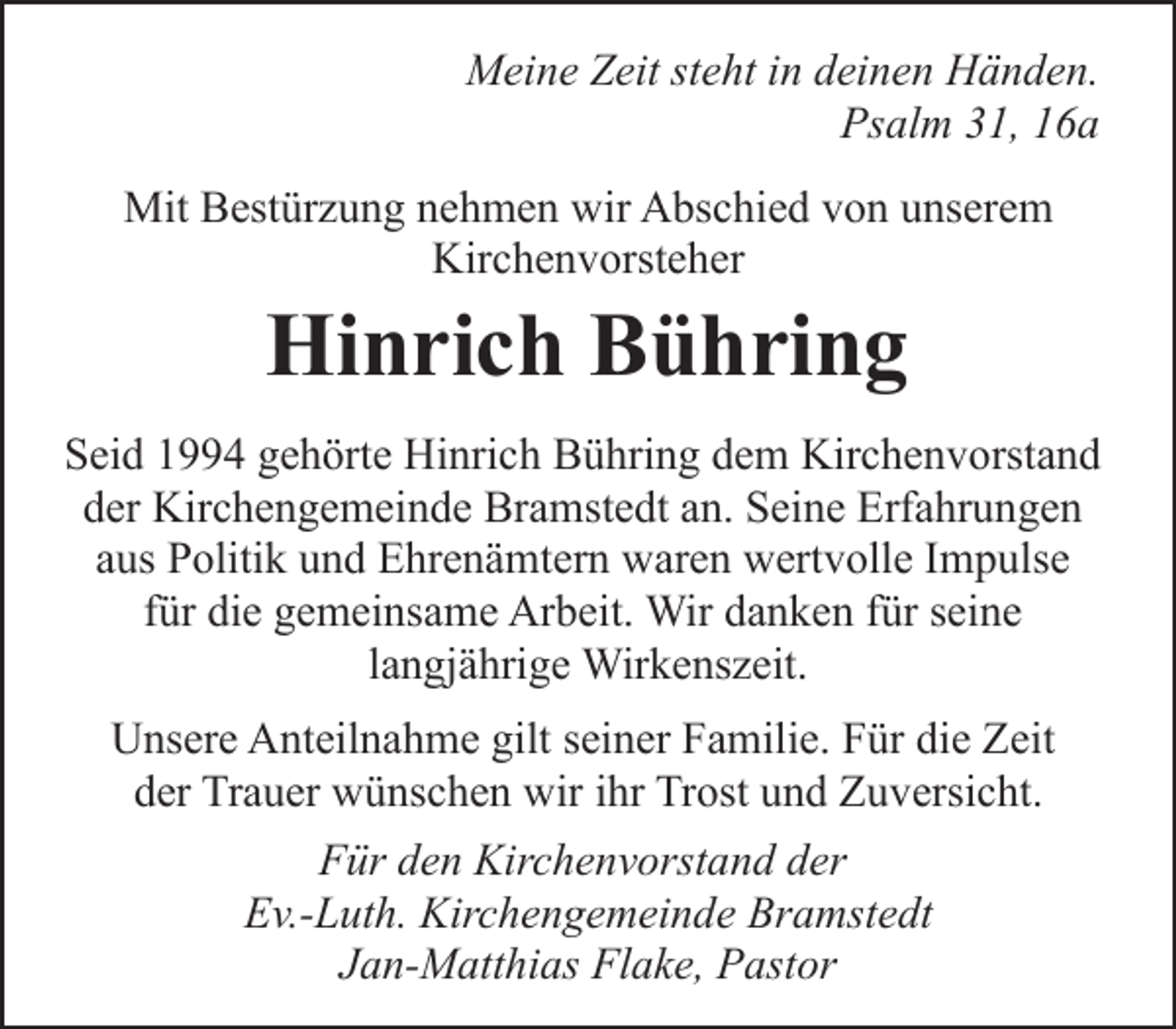 <p>Meine Zeit steht in deinen Händen.<br />Psalm 31, 16a<br />Mit Bestürzung nehmen wir Abschied von unserem<br />Kirchenvorsteher</p><p>Hinrich Bühring</p><p>Seid 1994 gehörte Hinrich Bühring dem Kirchenvorstand<br />der Kirchengemeinde Bramstedt an. Seine Erfahrungen<br />aus Politik und Ehrenämtern waren wertvolle Impulse<br />für die gemeinsame Arbeit. Wir danken für seine<br />langjährige Wirkenszeit.<br />Unsere Anteilnahme gilt seiner Familie. Für die Zeit<br />der Trauer wünschen wir ihr Trost und Zuversicht.<br />Für den Kirchenvorstand der<br />Ev.-Luth. Kirchengemeinde Bramstedt<br />Jan-Matthias Flake, Pastor</p>