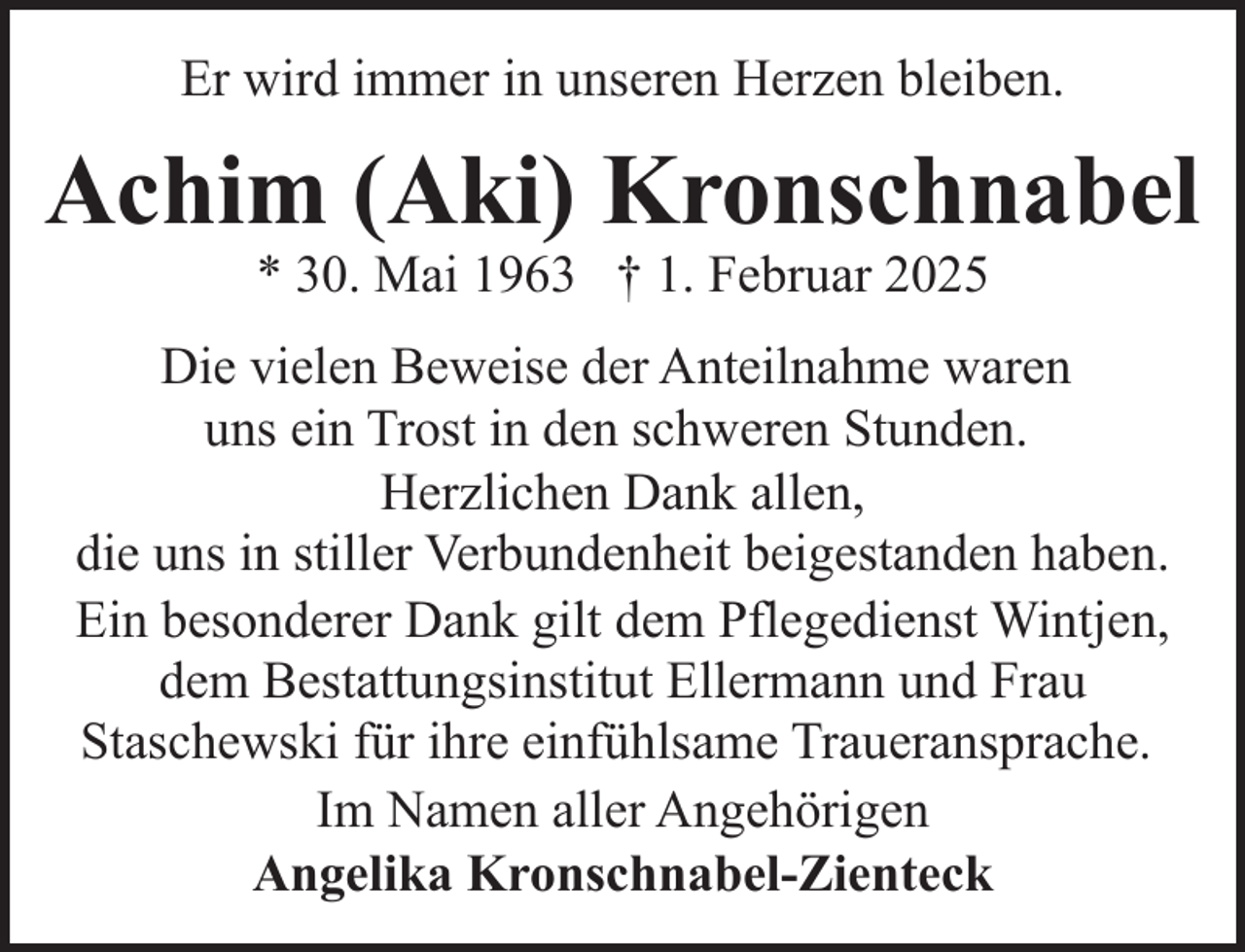 <p>Er wird immer in unseren Herzen bleiben.</p><p>Achim (Aki) Kronschnabel<br />* 30. Mai 1963 † 1. Februar 2025</p><p>Die vielen Beweise der Anteilnahme waren<br />uns ein Trost in den schweren Stunden.<br />Herzlichen Dank allen,<br />die uns in stiller Verbundenheit beigestanden haben.<br />Ein besonderer Dank gilt dem Pflegedienst Wintjen,<br />dem Bestattungsinstitut Ellermann und Frau<br />Staschewski für ihre einfühlsame Traueransprache.<br />Im Namen aller Angehörigen<br />Angelika Kronschnabel-Zienteck</p>