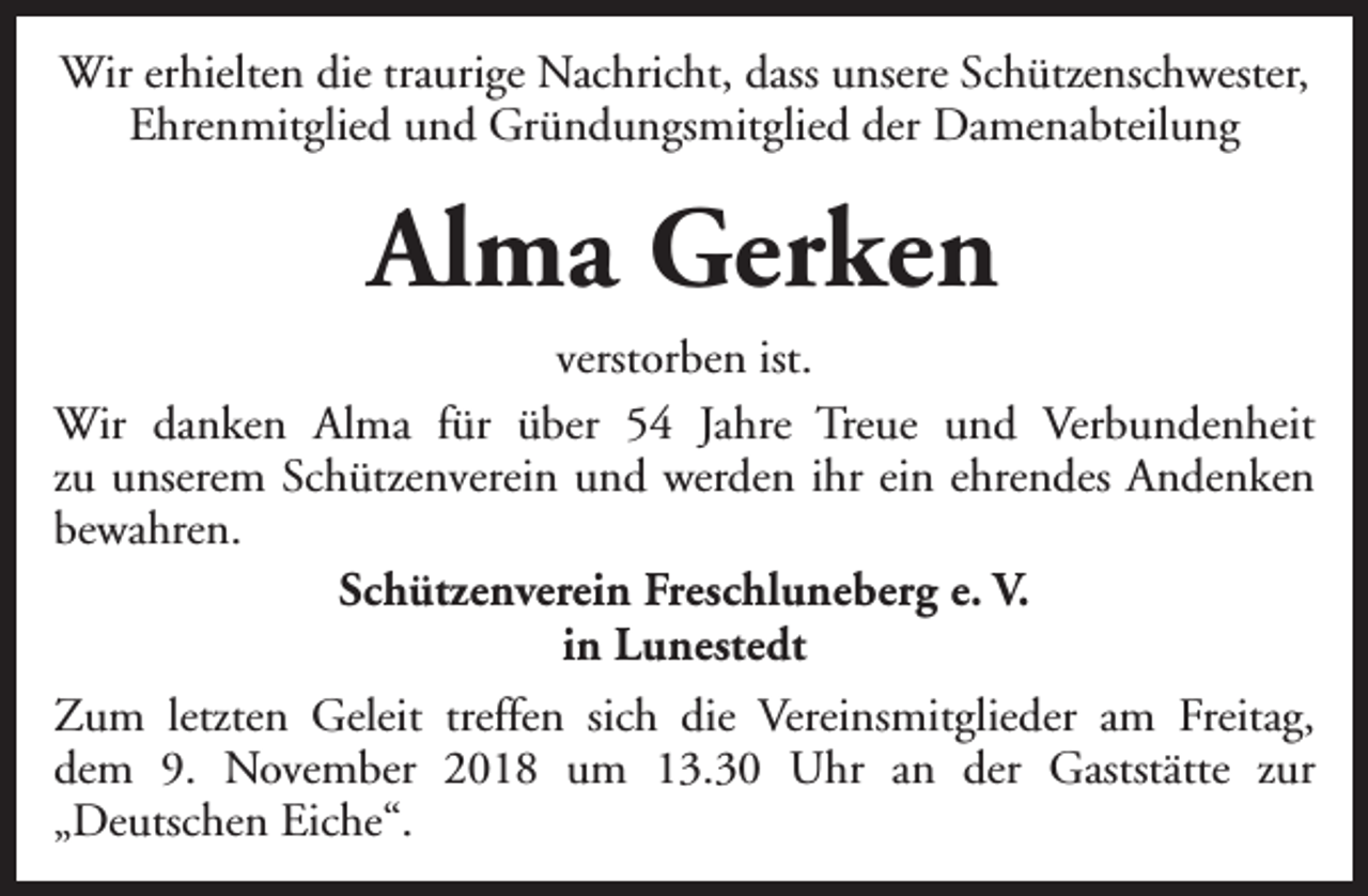 <p>Wir erhielten die traurige Nachricht, dass unsere Schützenschwester,<br />Ehrenmitglied und Gründungsmitglied der Damenabteilung</p><p>Alma Gerken<br />verstorben ist.<br />Wir danken Alma für über 54 Jahre Treue und Verbundenheit<br />zu unserem Schützenverein und werden ihr ein ehrendes Andenken<br />bewahren.<br />Schützenverein Freschluneberg e. V.<br />in Lunestedt<br />Zum letzten Geleit treffen sich die Vereinsmitglieder am Freitag,<br />dem 9. November 2018 um 13.30 Uhr an der Gaststätte zur<br />„Deutschen Eiche“.</p>
