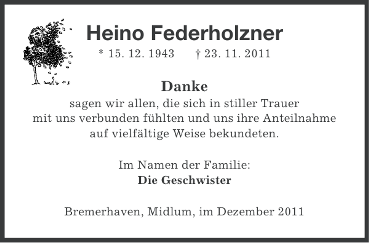 <p>Heino Federholzner<br />* 15. 12. 1943</p><p>† 23. 11. 2011</p><p>Danke<br />sagen wir allen, die sich in stiller Trauer<br />mit uns verbunden fühlten und uns ihre Anteilnahme<br />auf vielfältige Weise bekundeten.<br />Im Namen der Familie:<br />Die Geschwister<br />Bremerhaven, Midlum, im Dezember 2011</p>