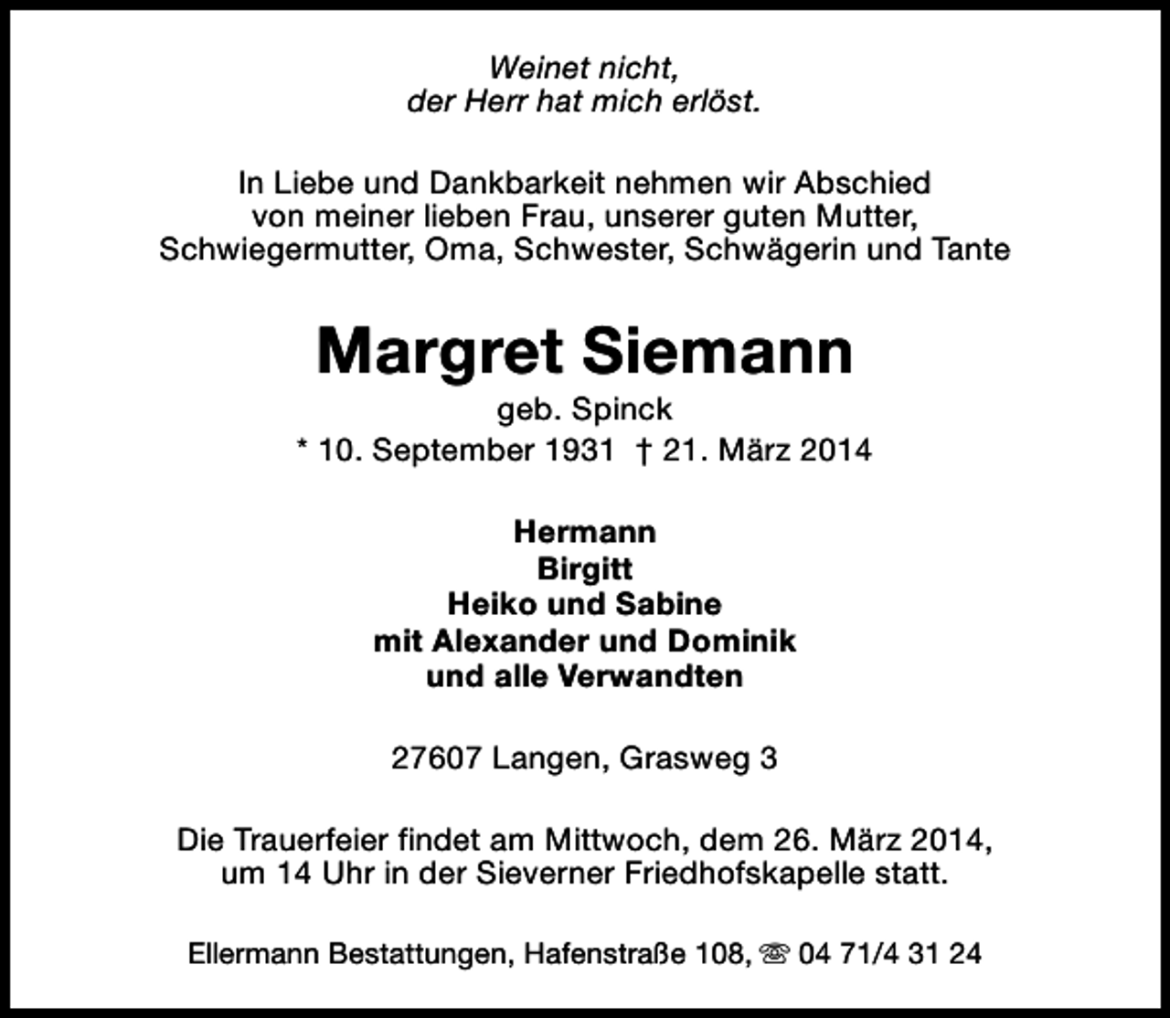 <p>Weinet nicht,<br />der Herr hat mich erlöst.<br />In Liebe und Dankbarkeit nehmen wir Abschied<br />von meiner lieben Frau, unserer guten Mutter,<br />Schwiegermutter, Oma, Schwester, Schwägerin und Tante</p><p>Margret Siemann</p><p>geb. Spinck<br />* 10. September 1931 † 21. März 2014<br />Hermann<br />Birgitt<br />Heiko und Sabine<br />mit Alexander und Dominik<br />und alle Verwandten<br />27607 Langen, Grasweg 3<br />Die Trauerfeier findet am Mittwoch, dem 26. März 2014,<br />um 14 Uhr in der Sieverner Friedhofskapelle statt.<br />Ellermann Bestattungen, Hafenstraße 108, s 04 71/4 31 24</p>