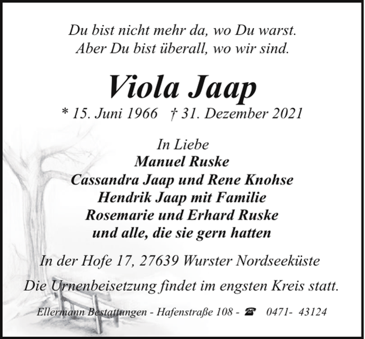 <p>Du bist nicht mehr da, wo Du warst.<br />Aber Du bist überall, wo wir sind.</p><p>Viola Jaap</p><p>* 15. Juni 1966 † 31. Dezember 2021<br />In Liebe<br />Manuel Ruske<br />Cassandra Jaap und Rene Knohse<br />Hendrik Jaap mit Familie<br />Rosemarie und Erhard Ruske<br />und alle, die sie gern hatten<br />In der Hofe 17, 27639 Wurster Nordseeküste<br />Die Urnenbeisetzung findet im engsten Kreis statt.<br />Ellermann Bestattungen - Hafenstraße 108 - (</p><p>0471- 43124</p>