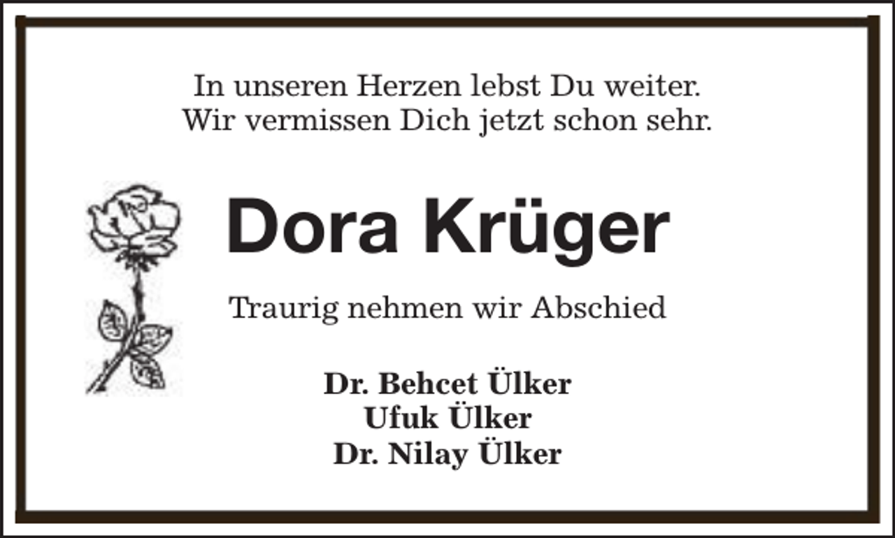 <p>In unseren Herzen lebst Du weiter.<br />Wir vermissen Dich jetzt schon sehr.</p><p>Dora Krüger<br />Traurig nehmen wir Abschied<br />Dr. Behcet Ülker<br />Ufuk Ülker<br />Dr. Nilay Ülker</p>