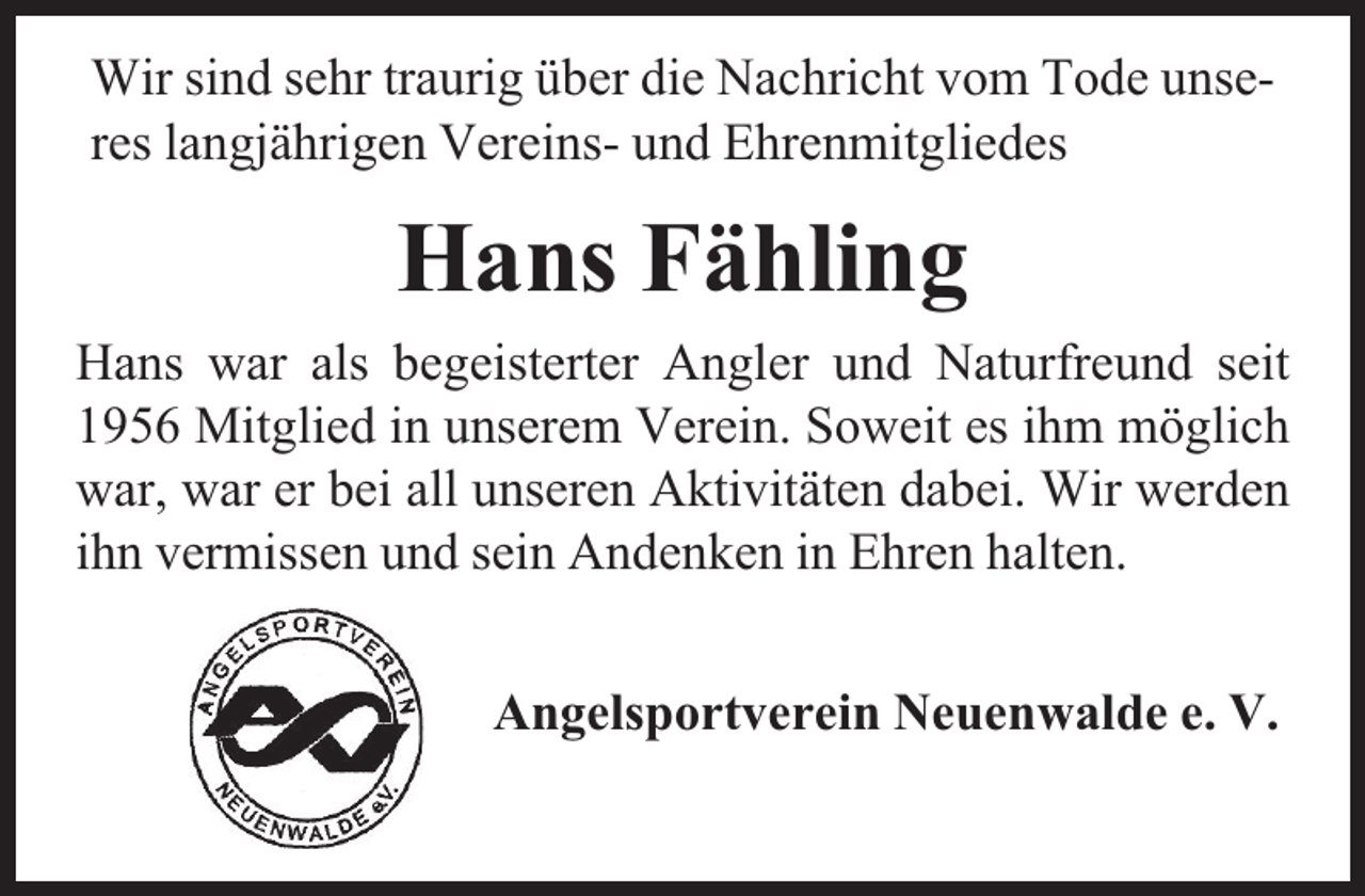 <p>Wir sind sehr traurig über die Nachricht vom Tode unseres langjährigen Vereins- und Ehrenmitgliedes</p><p>Hans Fähling<br />Hans war als begeisterter Angler und Naturfreund seit<br />1956 Mitglied in unserem Verein. Soweit es ihm möglich<br />war, war er bei all unseren Aktivitäten dabei. Wir werden<br />ihn vermissen und sein Andenken in Ehren halten.<br />Angelsportverein Neuenwalde e. V.</p>