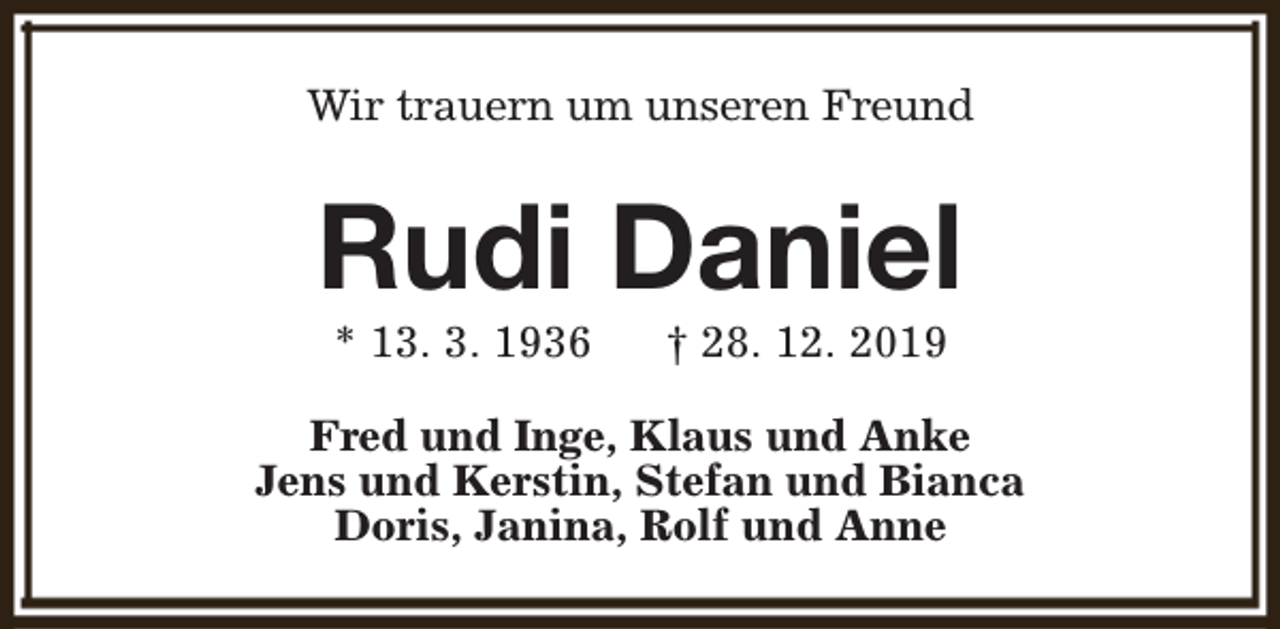 <p>Wir trauern um unseren Freund</p><p>Rudi Daniel<br />* 13. 3. 1936</p><p>† 28. 12. 2019</p><p>Fred und Inge, Klaus und Anke<br />Jens und Kerstin, Stefan und Bianca<br />Doris, Janina, Rolf und Anne</p>