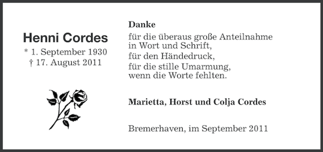 <p>Henni Cordes<br />* 1. September 1930<br />† 17. August 2011</p><p>Danke<br />für die überaus große Anteilnahme<br />in Wort und Schrift,<br />für den Händedruck,<br />für die stille Umarmung,<br />wenn die Worte fehlten.<br />Marietta, Horst und Colja Cordes<br />Bremerhaven, im September 2011</p>