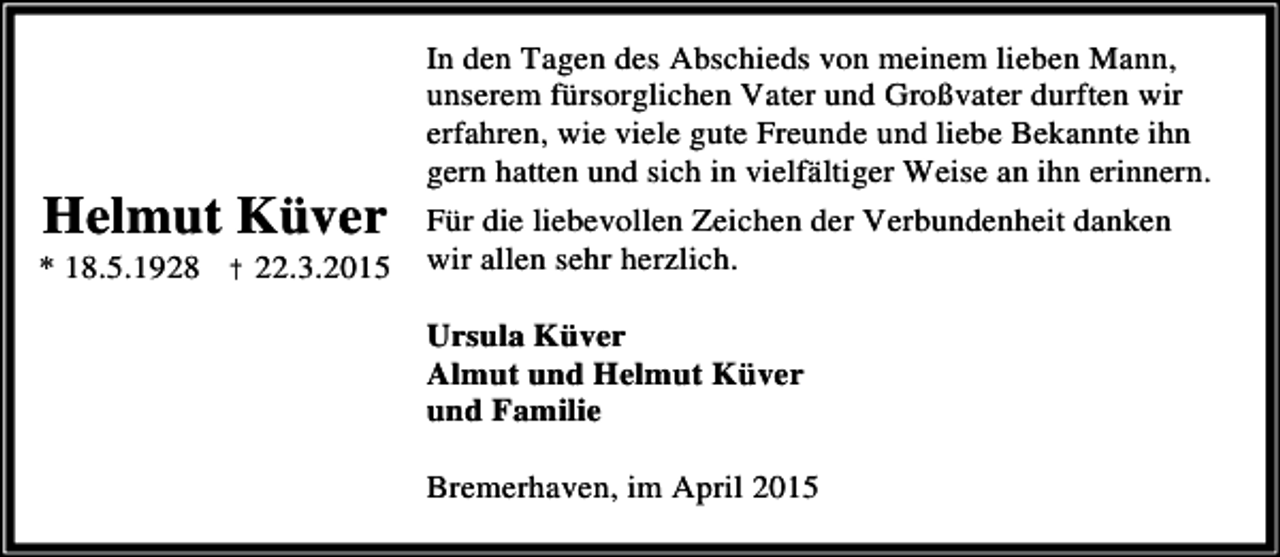 <p>Helmut Küver</p><p>* 18.5.1928 † 22.3.2015</p><p>In den Tagen des Abschieds von meinem lieben Mann,<br />unserem fürsorglichen Vater und Großvater durften wir<br />erfahren, wie viele gute Freunde und liebe Bekannte ihn<br />gern hatten und sich in vielfältiger Weise an ihn erinnern.<br />Für die liebevollen Zeichen der Verbundenheit danken<br />wir allen sehr herzlich.<br />Ursula Küver<br />Almut und Helmut Küver<br />und Familie<br />Bremerhaven, im April 2015</p>