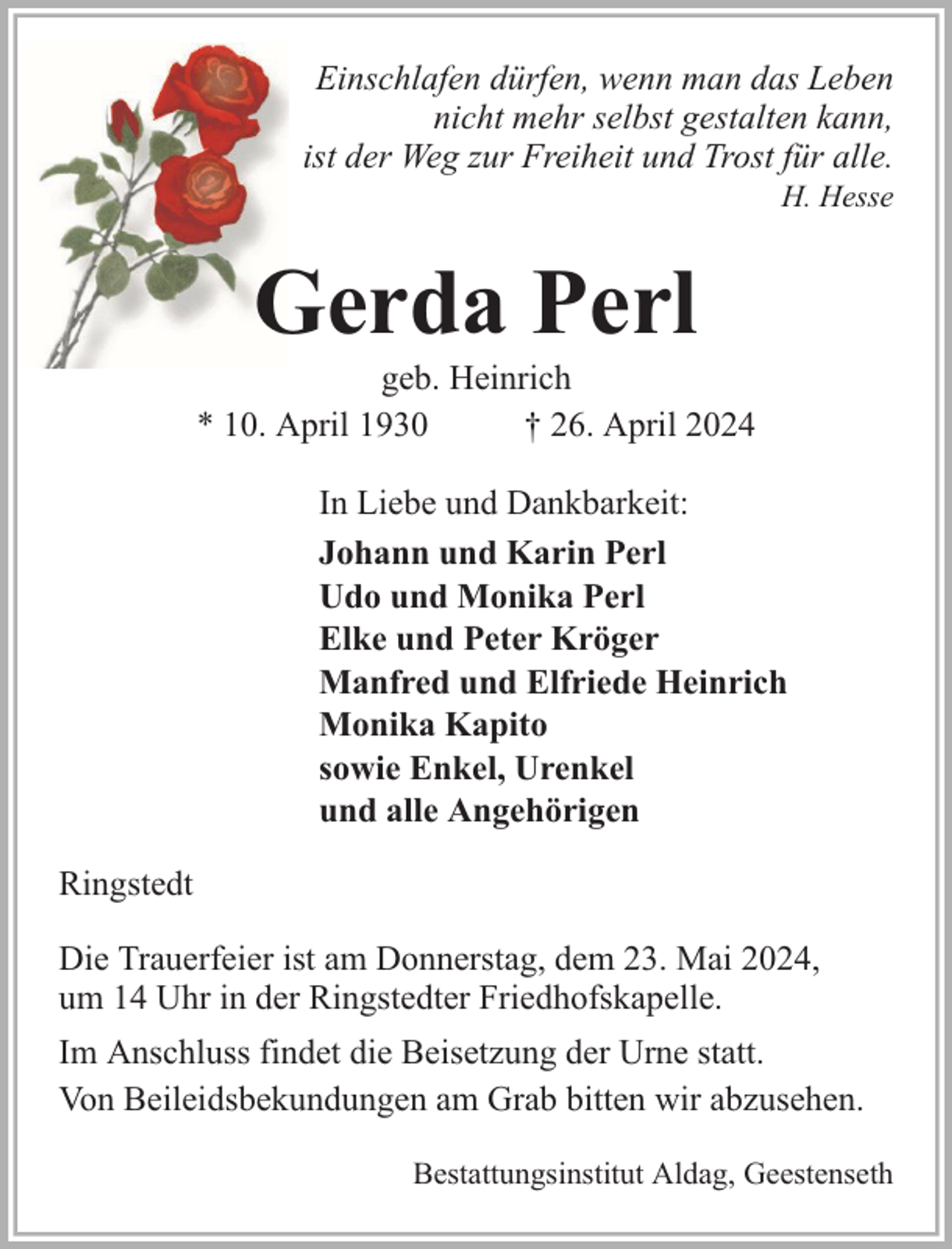 <p>Einschlafen dürfen, wenn man das Leben<br />nicht mehr selbst gestalten kann,<br />ist der Weg zur Freiheit und Trost für alle.<br />H. Hesse</p>
<p>Gerda Perl</p>
<p>geb. Heinrich<br />* 10. April 1930<br />† 26. April 2024<br />In Liebe und Dankbarkeit:<br />Johann und Karin Perl<br />Udo und Monika Perl<br />Elke und Peter Kröger<br />Manfred und Elfriede Heinrich<br />Monika Kapito<br />sowie Enkel, Urenkel<br />und alle Angehörigen<br />Ringstedt<br />Die Trauerfeier ist am Donnerstag, dem 23. Mai 2024,<br />um 14 Uhr in der Ringstedter Friedhofskapelle.<br />Im Anschluss findet die Beisetzung der Urne statt.<br />Von Beileidsbekundungen am Grab bitten wir abzusehen.<br />Bestattungsinstitut Aldag, Geestenseth</p>