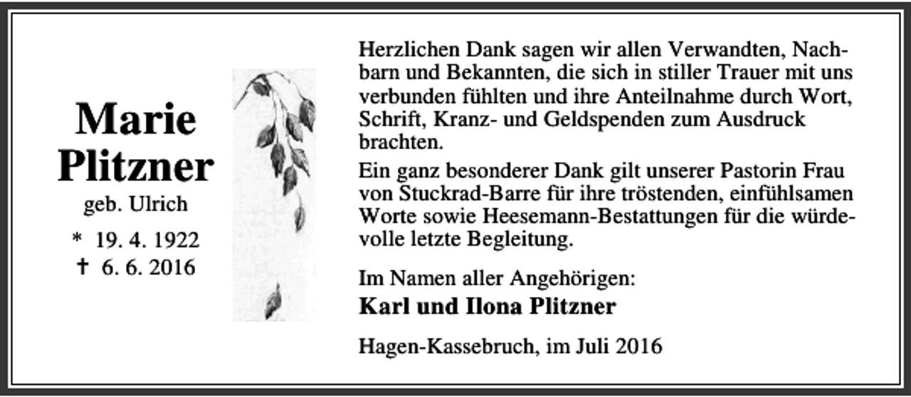 <p>Marie<br />Plitzner<br />geb. Ulrich</p><p>* 19. 4. 1922<br />B 6. 6. 2016</p><p>Herzlichen Dank sagen wir allen Verwandten, Nachbarn und Bekannten, die sich in stiller Trauer mit uns<br />verbunden fühlten und ihre Anteilnahme durch Wort,<br />Schrift, Kranz- und Geldspenden zum Ausdruck<br />brachten.<br />Ein ganz besonderer Dank gilt unserer Pastorin Frau<br />von Stuckrad-Barre für ihre tröstenden, einfühlsamen<br />Worte sowie Heesemann-Bestattungen für die würdevolle letzte Begleitung.<br />Im Namen aller Angehörigen:</p><p>Karl und Ilona Plitzner</p><p>Hagen-Kassebruch, im Juli 2016</p>