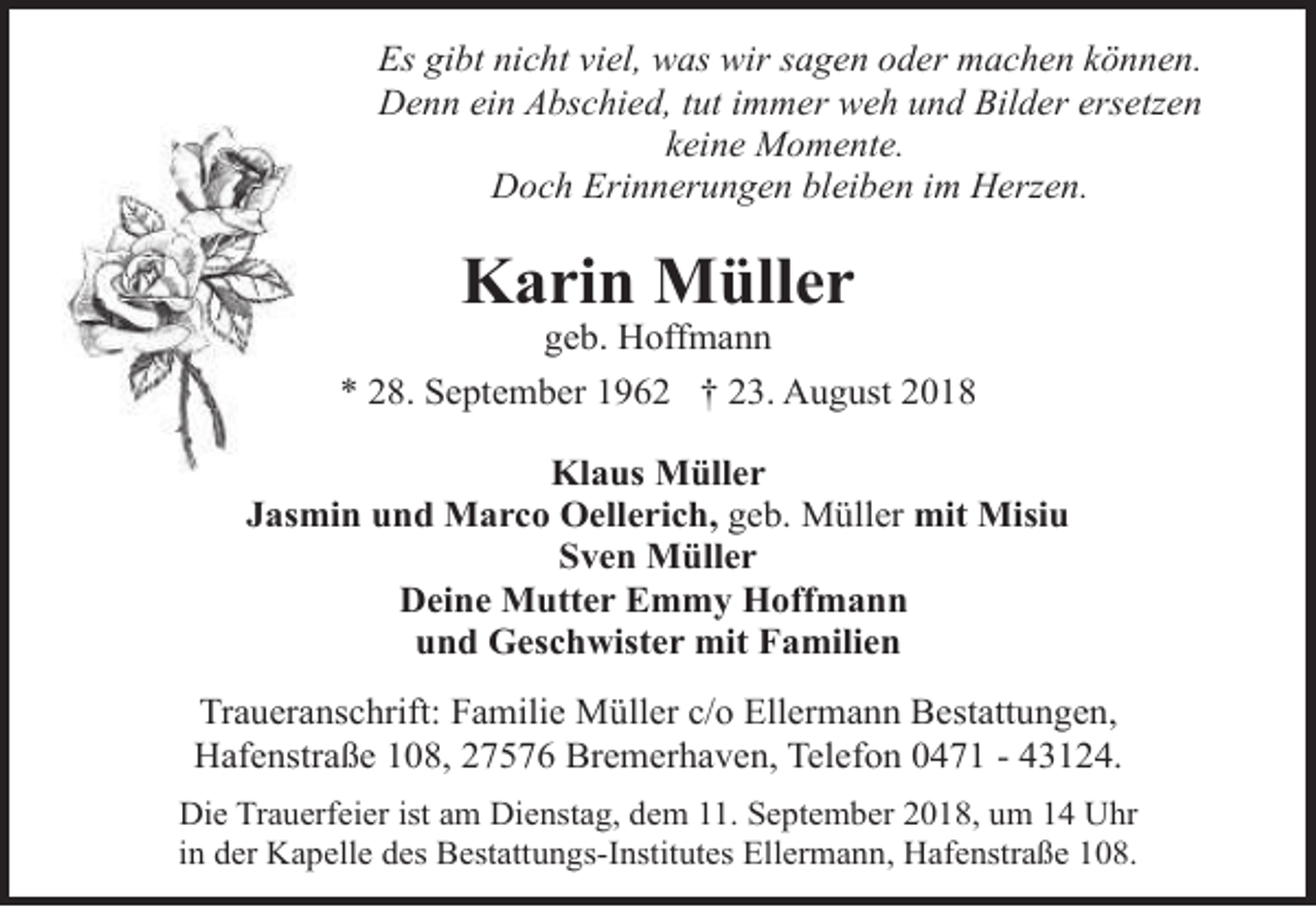 <p>Es gibt nicht viel, was wir sagen oder machen können.<br />Denn ein Abschied, tut immer weh und Bilder ersetzen<br />keine Momente.<br />Doch Erinnerungen bleiben im Herzen.</p><p>Karin Müller</p><p>geb. Hoffmann<br />* 28. September 1962 † 23. August 2018<br />Klaus Müller<br />Jasmin und Marco Oellerich, geb. Müller mit Misiu<br />Sven Müller<br />Deine Mutter Emmy Hoffmann<br />und Geschwister mit Familien<br />Traueranschrift: Familie Müller c/o Ellermann Bestattungen,<br />Hafenstraße 108, 27576 Bremerhaven, Telefon 0471 - 43124.<br />Die Trauerfeier ist am Dienstag, dem 11. September 2018, um 14 Uhr<br />in der Kapelle des Bestattungs-Institutes Ellermann, Hafenstraße 108.</p>