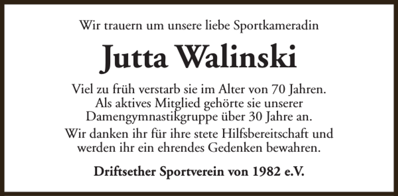 <p>Wir trauern um unsere liebe Sportkameradin</p><p>Jutta Walinski<br />Viel zu früh verstarb sie im Alter von 70 Jahren.<br />Als aktives Mitglied gehörte sie unserer<br />Damengymnastikgruppe über 30 Jahre an.<br />Wir danken ihr für ihre stete Hilfsbereitschaft und<br />werden ihr ein ehrendes Gedenken bewahren.<br />Driftsether Sportverein von 1982 e.V.</p>