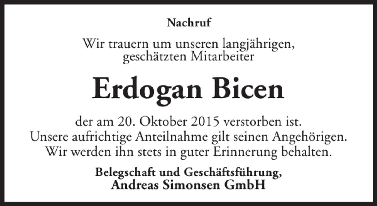 <p>Nachruf</p><p>Wir trauern um unseren langjährigen,<br />geschätzten Mitarbeiter</p><p>Erdogan Bicen<br />der am 20. Oktober 2015 verstorben ist.<br />Unsere aufrichtige Anteilnahme gilt seinen Angehörigen.<br />Wir werden ihn stets in guter Erinnerung behalten.<br />Belegschaft und Geschäftsführung,</p><p>Andreas Simonsen GmbH</p>