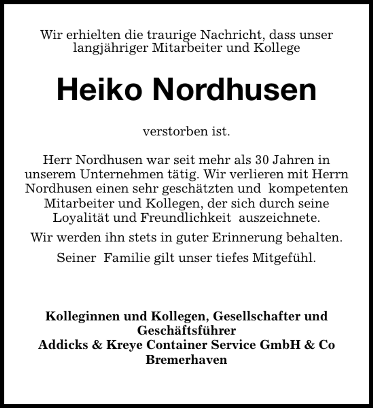<p>Wir erhielten die traurige Nachricht, dass unser<br />langjähriger Mitarbeiter und Kollege</p><p>Heiko Nordhusen<br />verstorben ist.<br />Herr Nordhusen war seit mehr als 30 Jahren in<br />unserem Unternehmen tätig. Wir verlieren mit Herrn<br />Nordhusen einen sehr geschätzten und kompetenten<br />Mitarbeiter und Kollegen, der sich durch seine<br />Loyalität und Freundlichkeit auszeichnete.<br />Wir werden ihn stets in guter Erinnerung behalten.<br />Seiner Familie gilt unser tiefes Mitgefühl.</p><p>Kolleginnen und Kollegen, Gesellschafter und<br />Geschäftsführer<br />Addicks &amp; Kreye Container Service GmbH &amp; Co<br />Bremerhaven</p>