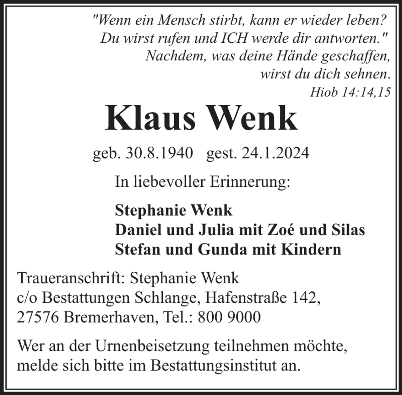 <p>"Wenn ein Mensch stirbt, kann er wieder leben?<br />Du wirst rufen und ICH werde dir antworten."<br />Nachdem, was deine Hände geschaffen,<br />wirst du dich sehnen.</p><p>Klaus Wenk</p><p>Hiob 14:14,15</p><p>geb. 30.8.1940 gest. 24.1.2024<br />In liebevoller Erinnerung:<br />Stephanie Wenk<br />Daniel und Julia mit Zoé und Silas<br />Stefan und Gunda mit Kindern<br />Traueranschrift: Stephanie Wenk<br />c/o Bestattungen Schlange, Hafenstraße 142,<br />27576 Bremerhaven, Tel.: 800 9000<br />Wer an der Urnenbeisetzung teilnehmen möchte,<br />melde sich bitte im Bestattungsinstitut an.</p>
