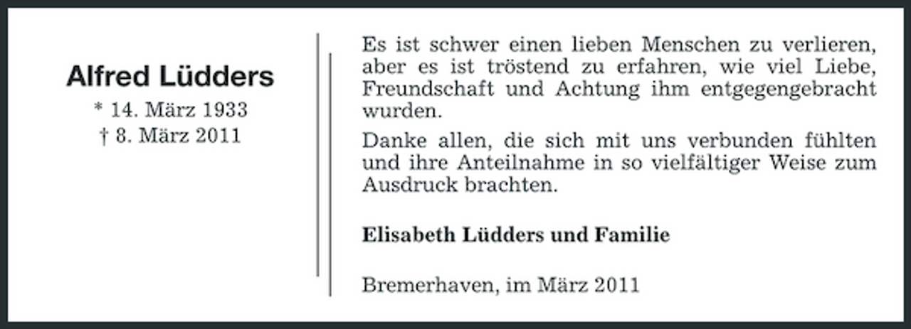 <p>Alfred Lüdders<br />* 14. März 1933 † 8. März 2011</p><p>Es ist schwer einen lieben Menschen zu verlieren, aber es ist tröstend zu erfahren, wie viel Liebe, Freundschaft und Achtung ihm entgegengebracht wurden. Danke allen, die sich mit uns verbunden fühlten und ihre Anteilnahme in so vielfältiger Weise zum Ausdruck brachten. Elisabeth Lüdders und Familie Bremerhaven, im März 2011</p>