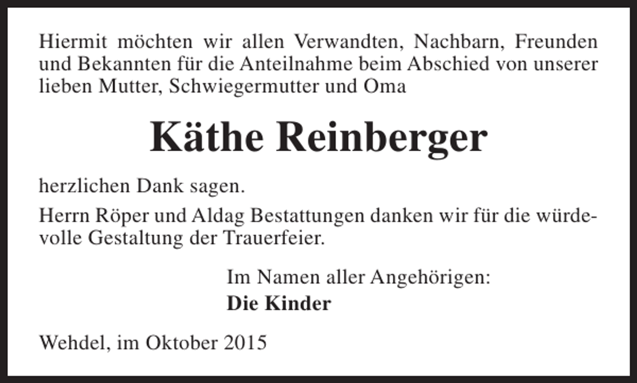 <p>Hiermit möchten wir allen Verwandten, Nachbarn, Freunden<br />und Bekannten für die Anteilnahme beim Abschied von unserer<br />lieben Mutter, Schwiegermutter und Oma</p><p>Käthe Reinberger<br />herzlichen Dank sagen.<br />Herrn Röper und Aldag Bestattungen danken wir für die würdevolle Gestaltung der Trauerfeier.<br />Im Namen aller Angehörigen:<br />Die Kinder<br />Wehdel, im Oktober 2015</p>