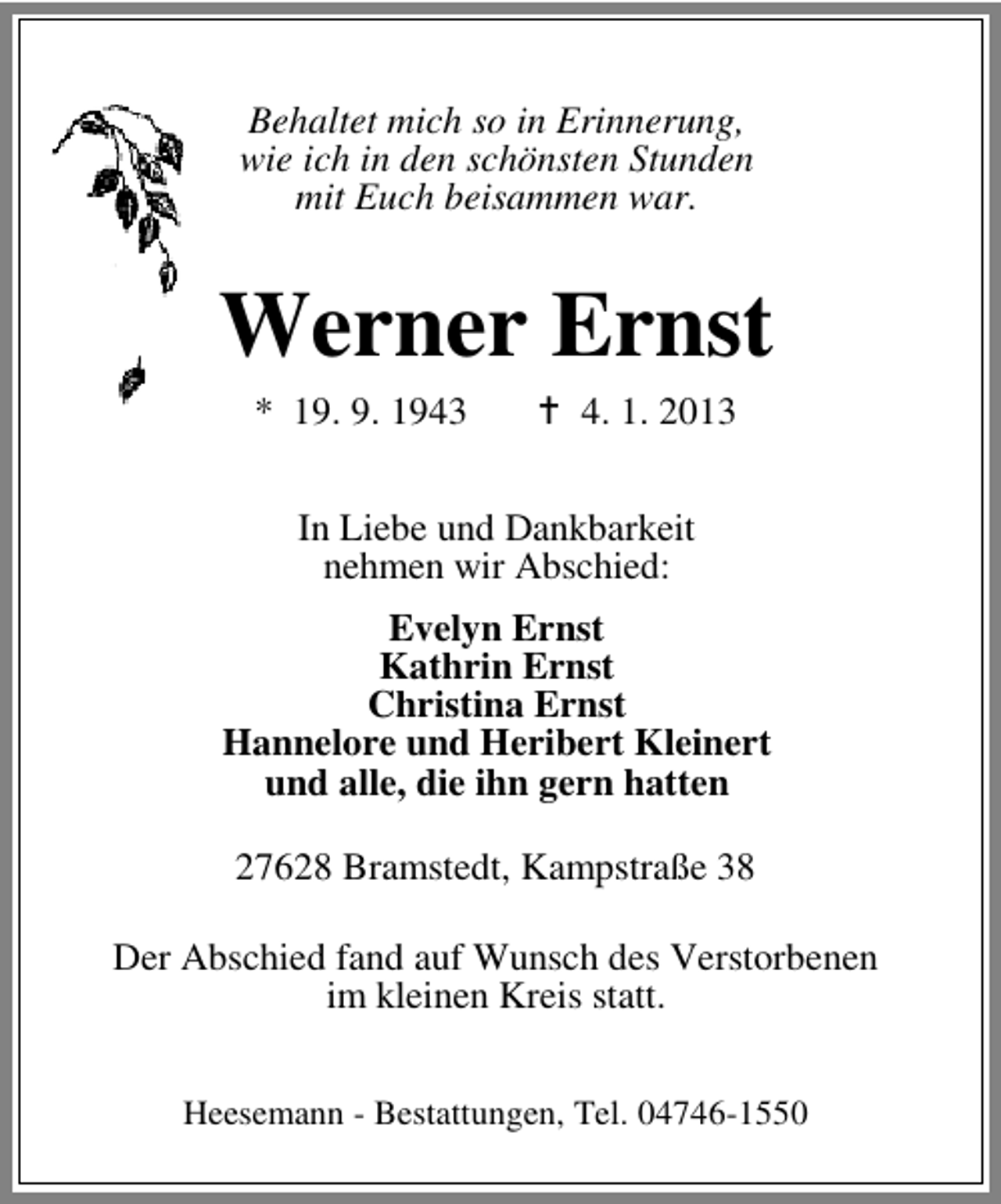 <p>Behaltet mich so in Erinnerung,<br />wie ich in den schönsten Stunden<br />mit Euch beisammen war.</p><p>Werner Ernst<br />* 19. 9. 1943</p><p>4. 1. 2013</p><p>In Liebe und Dankbarkeit<br />nehmen wir Abschied:<br />Evelyn Ernst<br />Kathrin Ernst<br />Christina Ernst<br />Hannelore und Heribert Kleinert<br />und alle, die ihn gern hatten<br />27628 Bramstedt, Kampstraße 38<br />Der Abschied fand auf Wunsch des Verstorbenen<br />im kleinen Kreis statt.<br />Heesemann - Bestattungen, Tel. 04746-1550</p>