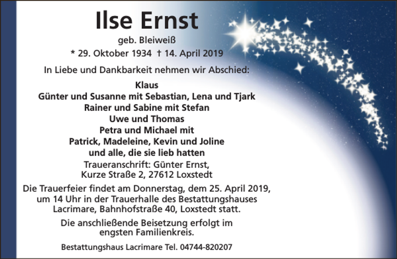 <p>Ilse Ernst</p><p>geb. Bleiweiß<br />* 29. Oktober 1934 † 14. April 2019<br />In Liebe und Dankbarkeit nehmen wir Abschied:<br />Klaus<br />Günter und Susanne mit Sebastian, Lena und Tjark<br />Rainer und Sabine mit Stefan<br />Uwe und Thomas<br />Petra und Michael mit<br />Patrick, Madeleine, Kevin und Joline<br />und alle, die sie lieb hatten<br />Traueranschrift: Günter Ernst,<br />Kurze Straße 2, 27612 Loxstedt<br />Die Trauerfeier findet am Donnerstag, dem 25. April 2019,<br />um 14 Uhr in der Trauerhalle des Bestattungshauses<br />Lacrimare, Bahnhofstraße 40, Loxstedt statt.<br />Die anschließende Beisetzung erfolgt im<br />engsten Familienkreis.<br />Bestattungshaus Lacrimare Tel. 04744-820207</p>