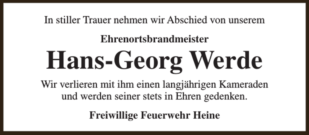 <p>In stiller Trauer nehmen wir Abschied von unserem<br />Ehrenortsbrandmeister</p><p>Hans-Georg Werde</p><p>Wir verlieren mit ihm einen langjährigen Kameraden<br />und werden seiner stets in Ehren gedenken.<br />Freiwillige Feuerwehr Heine</p>