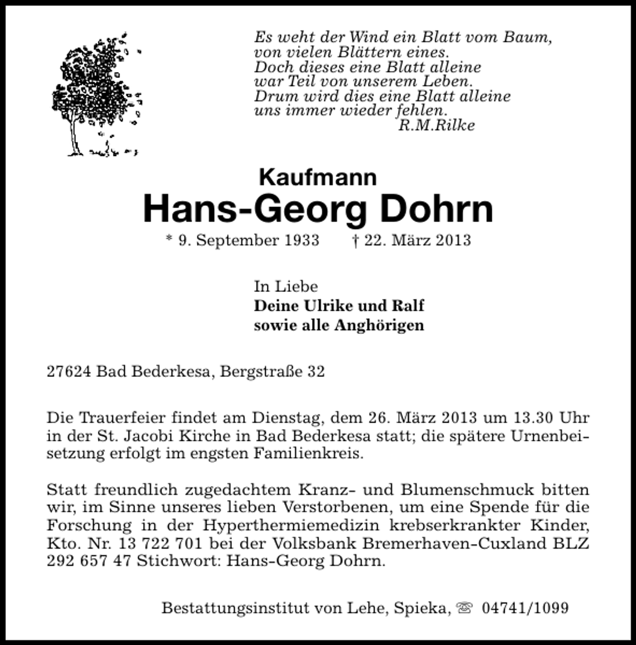 <p>Es weht der Wind ein Blatt vom Baum,<br />von vielen Blättern eines.<br />Doch dieses eine Blatt alleine<br />war Teil von unserem Leben.<br />Drum wird dies eine Blatt alleine<br />uns immer wieder fehlen.<br />R.M.Rilke</p><p>Kaufmann</p><p>Hans-Georg Dohrn<br />* 9. September 1933</p><p>† 22. März 2013</p><p>In Liebe<br />Deine Ulrike und Ralf<br />sowie alle Anghörigen<br />27624 Bad Bederkesa, Bergstraße 32<br />Die Trauerfeier findet am Dienstag, dem 26. März 2013 um 13.30 Uhr<br />in der St. Jacobi Kirche in Bad Bederkesa statt; die spätere Urnenbeisetzung erfolgt im engsten Familienkreis.<br />Statt freundlich zugedachtem Kranz- und Blumenschmuck bitten<br />wir, im Sinne unseres lieben Verstorbenen, um eine Spende für die<br />Forschung in der Hyperthermiemedizin krebserkrankter Kinder,<br />Kto. Nr. 13 722 701 bei der Volksbank Bremerhaven-Cuxland BLZ<br />292 657 47 Stichwort: Hans-Georg Dohrn.<br />Bestattungsinstitut von Lehe, Spieka, s 04741/1099</p>