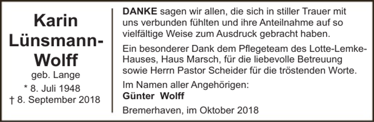 <p>Karin<br />LünsmannWolff<br />geb. Lange<br />* 8. Juli 1948<br />† 8. September 2018</p><p>DANKE sagen wir allen, die sich in stiller Trauer mit<br />uns verbunden fühlten und ihre Anteilnahme auf so<br />vielfältige Weise zum Ausdruck gebracht haben.<br />Ein besonderer Dank dem Pflegeteam des Lotte-LemkeHauses, Haus Marsch, für die liebevolle Betreuung<br />sowie Herrn Pastor Scheider für die tröstenden Worte.<br />Im Namen aller Angehörigen:<br />Günter Wolff<br />Bremerhaven, im Oktober 2018</p>