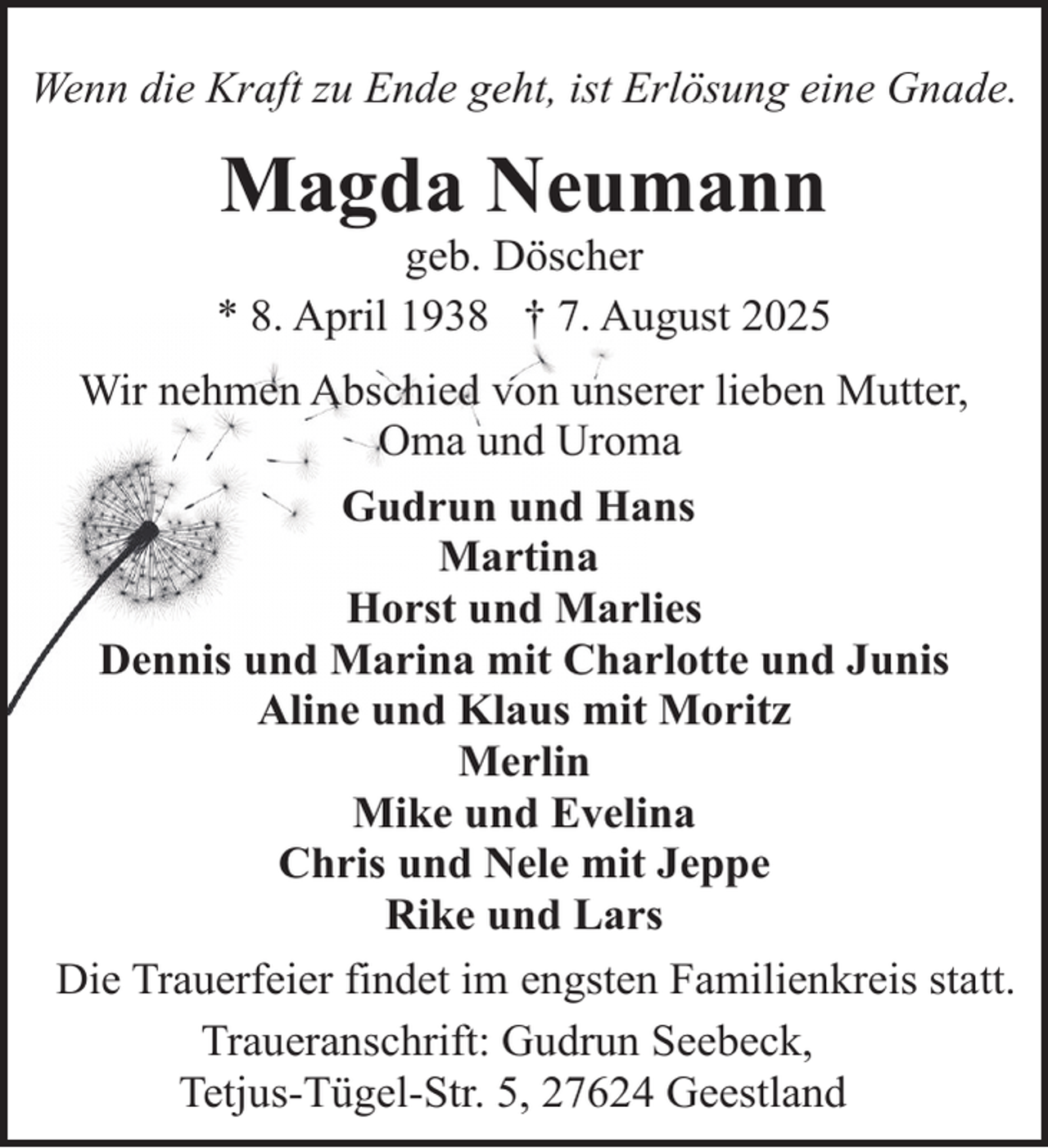 <p>Wenn die Kraft zu Ende geht, ist Erlösung eine Gnade.</p><p>Magda Neumann</p><p>geb. Döscher<br />* 8. April 1938 † 7. August 2025<br />Wir nehmen Abschied von unserer lieben Mutter,<br />Oma und Uroma<br />Gudrun und Hans<br />Martina<br />Horst und Marlies<br />Dennis und Marina mit Charlotte und Junis<br />Aline und Klaus mit Moritz<br />Merlin<br />Mike und Evelina<br />Chris und Nele mit Jeppe<br />Rike und Lars<br />Die Trauerfeier findet im engsten Familienkreis statt.<br />Traueranschrift: Gudrun Seebeck,<br />Tetjus-Tügel-Str. 5, 27624 Geestland</p>