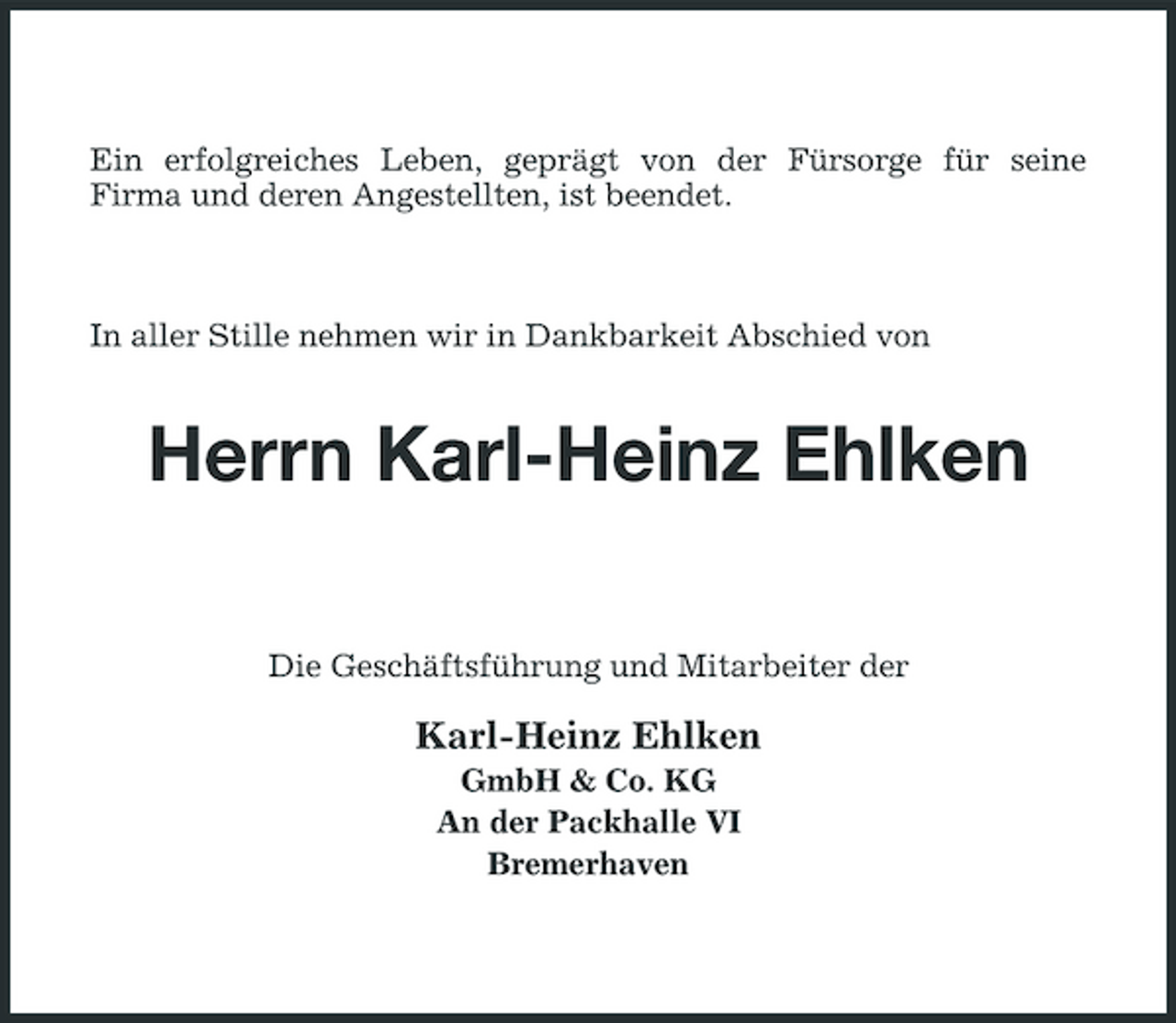 <p>Ein erfolgreiches Leben, geprägt von der Fürsorge für seine Firma und deren Angestellten, ist beendet.</p><p>In aller Stille nehmen wir in Dankbarkeit Abschied von</p><p>Herrn Karl-Heinz Ehlken<br />Die Geschäftsführung und Mitarbeiter der</p><p>Karl-Heinz Ehlken<br />GmbH &amp; Co. KG An der Packhalle VI Bremerhaven</p>