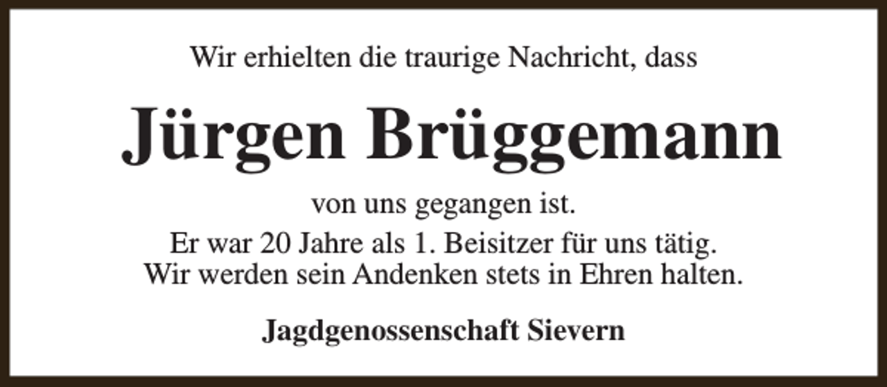 <p>Wir erhielten die traurige Nachricht, dass</p><p>Jürgen Brüggemann<br />von uns gegangen ist.<br />Er war 20 Jahre als 1. Beisitzer für uns tätig.<br />Wir werden sein Andenken stets in Ehren halten.<br />Jagdgenossenschaft Sievern</p>