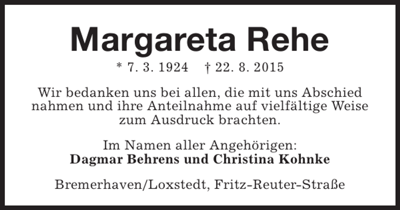 <p>Margareta Rehe<br />* 7. 3. 1924</p><p>† 22. 8. 2015</p><p>Wir bedanken uns bei allen, die mit uns Abschied<br />nahmen und ihre Anteilnahme auf vielfältige Weise<br />zum Ausdruck brachten.<br />Im Namen aller Angehörigen:<br />Dagmar Behrens und Christina Kohnke<br />Bremerhaven/Loxstedt, Fritz-Reuter-Straße</p>