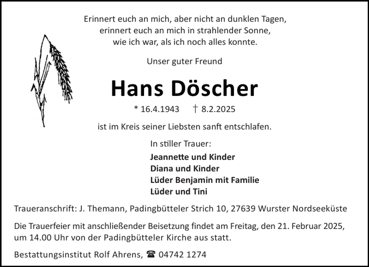 <p>Erinnert euch an mich, aber nicht an dunklen Tagen,<br />erinnert euch an mich in strahlender Sonne,<br />wie ich war, als ich noch alles konnte.<br />Unser guter Freund</p><p>Hans Döscher<br />* 16.4.1943</p><p>† 8.2.2025</p><p>ist im Kreis seiner Liebsten san entschlafen.<br />In s ller Trauer:<br />Jeanne e und Kinder<br />Diana und Kinder<br />Lüder Benjamin mit Familie<br />Lüder und Tini<br />Traueranschrift: J. Themann, Padingbütteler Strich 10, 27639 Wurster Nordseeküste<br />Die Trauerfeier mit anschließender Beisetzung findet am Freitag, den 21. Februar 2025,<br />um 14.00 Uhr von der Padingbütteler Kirche aus statt.<br />Bestattungsinstitut Rolf Ahrens,  04742 1274</p>
