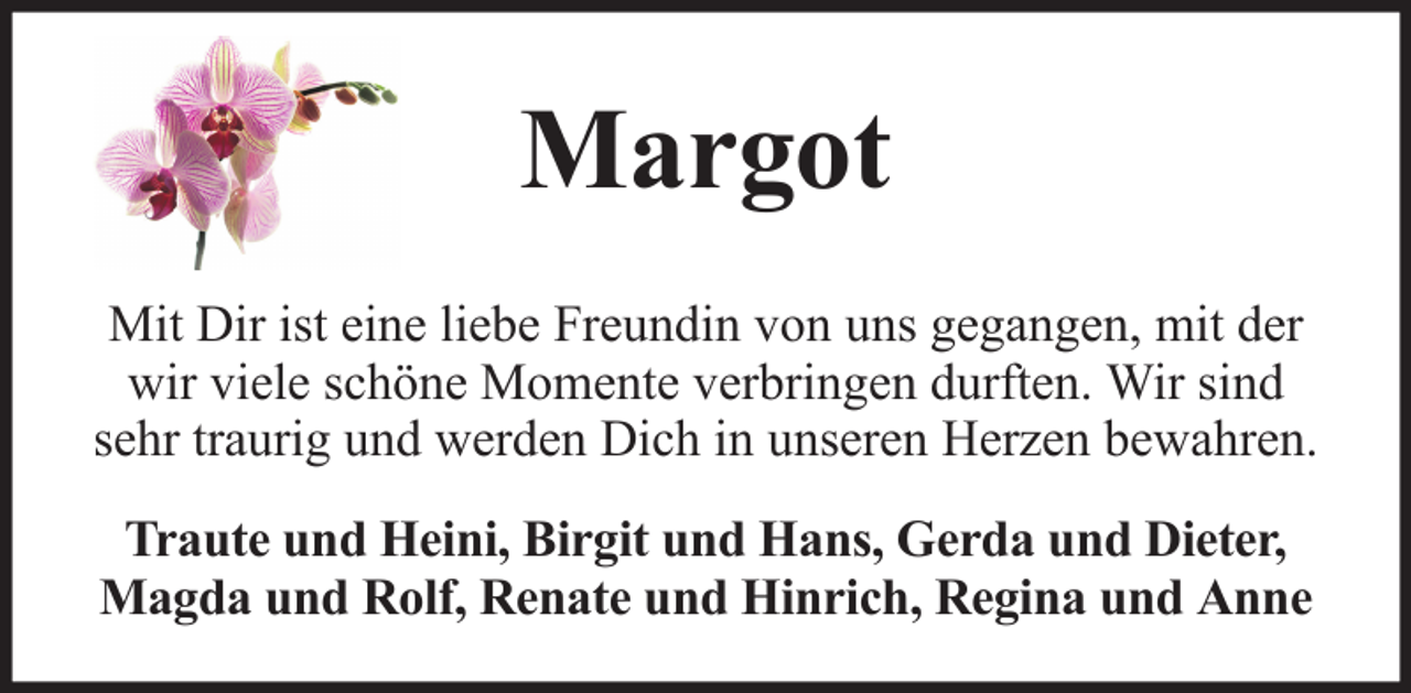 <p>Margot<br />Mit Dir ist eine liebe Freundin von uns gegangen, mit der<br />wir viele schöne Momente verbringen durften. Wir sind<br />sehr traurig und werden Dich in unseren Herzen bewahren.<br />Traute und Heini, Birgit und Hans, Gerda und Dieter,<br />Magda und Rolf, Renate und Hinrich, Regina und Anne</p>